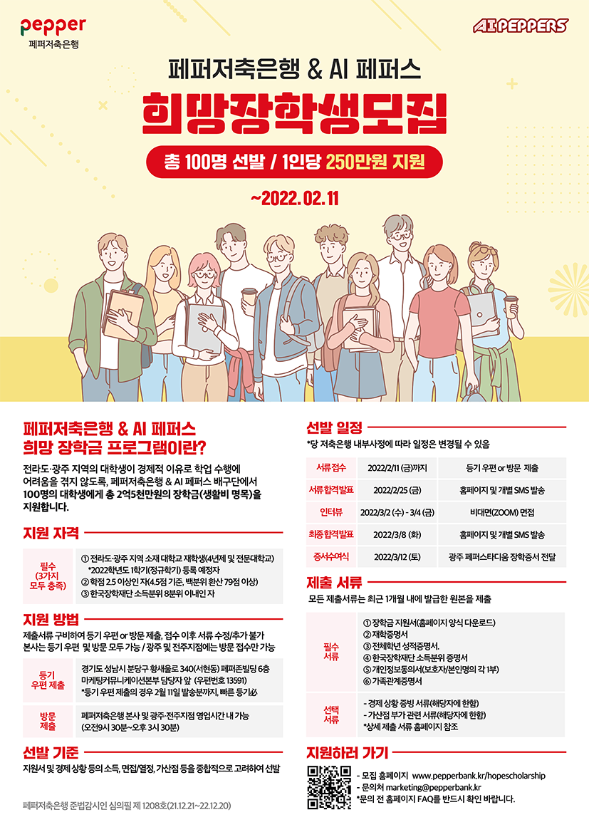 페퍼저축은행 & AI페퍼스 / 희망장학생모집 / 총 100명선발 / 1인당 250만원 지원 / ~2022.2.11 까지 / 페퍼저축은행 &AI 페퍼스 희망 장학금 프로그램이란?:전라도.광주 지역의 대학생이 경제적 이유로 학업 수행에 어려움을 격지 않도록 페퍼저축은행 & AI페퍼스 배구단에서 100명의 대학생들에게 총 2억5천만원의 장학금(생활비 명목)을 지원합니다. / 지원자격, 필수(3가지 모두중족):1.전라도.광주 지역 소재 대학교재학생(4년제 및 전문대학교)*2022학년도 1학기(정규학기)등록 예정자 , 2학점2.5이상인 자(4.5점 기준, 백분위 환산 79점 이상), 3.한국장학재단 소득분위 8분위 이내인 자 / 지원방법제출서류 구비하여 등기우편 OR방문 제출, 접수 이후 서류 수정추가 불가 본사는 등기 우편 및 방문 모두 가증 광주 및 전주지점에는 방문 접수만 가능. 등기우편 제출: 경기도 성남시 분당구 황새울로 340(서현동) 페퍼존빌딩 6층 마케팅커뮤니케이션본부 담당자 앞(우편번호 13591)*등기 우편 제출의 경우 2월 11일 발공분까지, 빠른등기. 방문제출: 페퍼저축은행 본사 및 광주.전주지점 영업시간 내 가능(오전9시30분~오후3시30분) / 선발기준: 지원서 및 경제상황등의 소득, 면접열정, 가산점 등을 종합적으로 고려하여 선발 / 선발일정: 당 저축은행 내부사정에 따라 일정은 변경될수 있음. 서류접수:2022-02-11(금)까지 등기 우편 or 방문 제출. 서류합격발표:2022-02-25(금) 홈페이지 및 개별 SMS발송. 인터뷰:2022-03-02(수) ~ 3-4(금) 비대면(ZOOM)면접. 최종합격발표: 2022-03-08(화) 홈페이지 및 개별 SMS발송. 증여물여식:2022-03-12(토) 광주 페퍼스타디움 장학증서 전달 / 제출서류: 모든 제출서류는 최근 1개월 내에 발급한 원본 제출. 필수서류: 1.장학금 지원서(홈페이지 양식 다운로드) 2.재학증명서 3.전체학년 성적증명서 4.한국장학재단 소득분위 증명서 5.개인정보동의서(보호자 본인명의 각 1부) 6.가
족관계증명서. 선택서류: 경제상황 증빈서류(해당자에 한함),가산점 부가 관련 서류(해당자에 한함)*상세 제출 서류 홈페이지 참조 / 지원하러 가기:모집홈페이지:www.pepperbank.kr/hopescholarship 문의처:marketing@pepperbank.kr *문의 전 홈페이지 FAQ를 반드시 확인 바랍니다.
