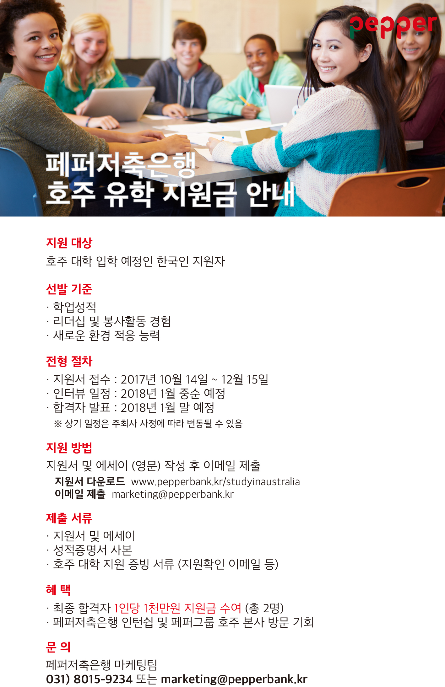 페퍼저축은행 호주 유학 지원금 안내 / 지원대상:호주 대학 입학 예정인 한국인 지원자 / 선발기준: 학업성적, 리더십 및 봉사활동 경험, 새로운 환경 적은 능력 / 전형절차: 1.지원서접수:2017년10월14일~12월15일 2.인터뷰 일정:2018년1월 중순 예정 3.합격자 발표:2018년 1월말 예정 *상기 일정은 주최사 사정에 따라 변동될 수 있음 / 지원방법: 지원서 및 에세이 (영문) 작성 후 이메일 제출, 지원서 다운로드 www.pepperbank.kr/studyinaustralia , 이메일 제출 marketing@pepperbank.kr / 제출 서류 : 지원서 및 에세이, 성적증명서 사본, 호주대학 지원 증빙 서류(지원확인 이메일 등) / 혜택:최종 합격자 1인당 1천만원 지원금 수여(총2명), 페퍼저축은행 인턴쉽 및 페퍼그룹 호주 본사 방문 기회 / 문의:ㅠㅔㅠㅓ저축은행 마케팅팀, 031)8015-9234 또는 marketing@pepperbank.kr