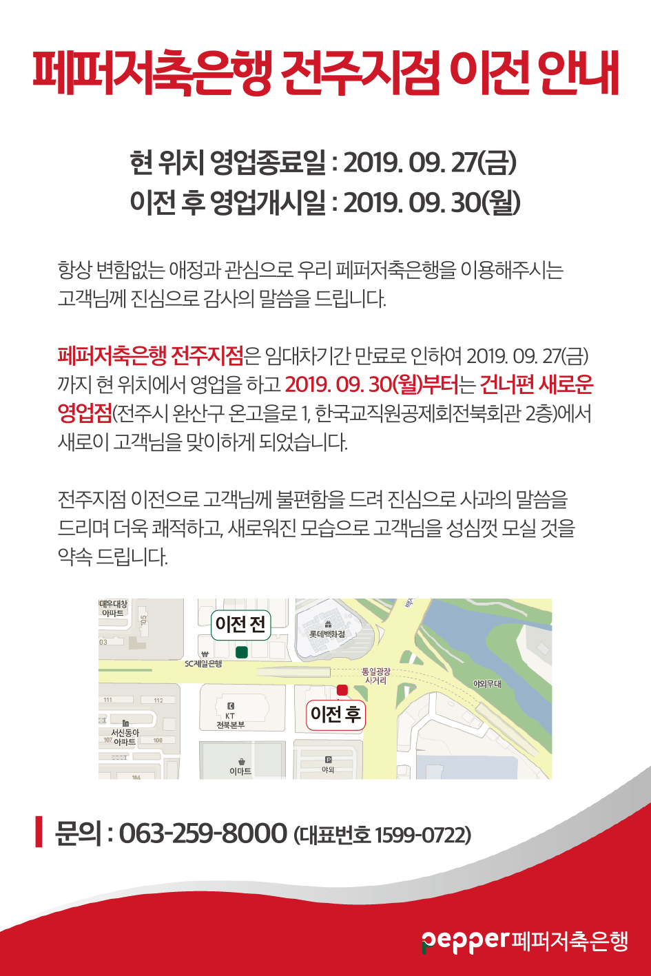 페퍼저축은행 전주지점 이전 안내
현 위치 영업종료일 : 2019. 09. 27(금) 이전 후 영업개시일 : 2019. 09. 30(월)
항상 변함없는 애정과 관심으로 우리 페퍼저축은행을 이용해주시는 고객님께 진심으로 감사의 말씀을 드립니다.
페퍼저축은행 전주지점은 임대차기간 만료로 인하여 2019. 09. 27(금) 까지 현 위치에서 영업을 하고 2019. 09. 30(월)부터는 건너편 새로운 영업점(전주시 완산구 온고을로 1, 한국교직원공제회전북회관 2층)에서 새로이 고객님을 맞이하게 되었습니다.
전주지점 이전으로 고객님께 불편함을 드려 진심으로 사과의 말씀을 드리며 더욱 쾌적하고, 새로워진 모습으로 고객님을 성심껏 모실 것을 약속 드립니다. 지도 이미지 (이전 전 sc제일은행 왼쪽위치 , 이전후 kt전북본부 오른쪽 위치 ) 문의 : 063-259-8000 (대표번호 1599-0722)
