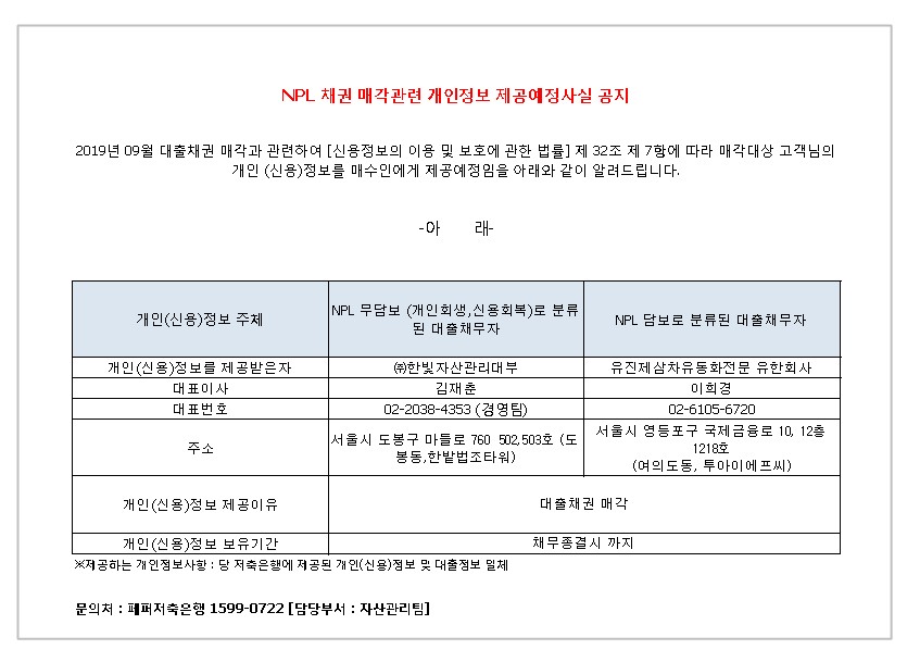 NPL 채권 매각관련 개인정보 제공예정사실 공지
2019년 09월 대출채권 매각과 관련하여 [신용정보의 이용 및 보호에 관한 법률] 제 32조 제 7항에 따라 매각대상 고객님의
개인 (신용)정보를 매수인에게 제공예정임을 아래와 같이 알려드립니다.
-아 래-
1. 개인(신용)정보 주체
2. NPL 무담보 (개인회생 신용회복)로 분류 된 대출 채무자
3. NPL 담보로 분류된 대출 채무자
1-1.개인(신용)정보를 제공받은자
2-1.대표이사 
3-1.대표번호
4-1.주소
5-1.개인(신용)정보 제공이유
6-1.개인(신용)정보 보유기간
1-2. (주)한빛 자산관리대부
2-2. 김재춘 
3-2. 02-2038-4353(경영팀)
4-2.서울시 도봉구 마들로 760 502,503호 (도봉동,한밭법조타워)
5-2.대출채권 매각
6-2. 채무종결시 까지
1-3. 피에이치비제십삼차유동화전문유한회사
2-3. 김인수 
3-3. 02-2038-7943
4-3.서울시 도봉구 마를로 760 502호 (도봉동, 봉동,한밭법조타워)
5-3.대출채권 매각
6-3. 채무종결시 까지
* 제공하는 개인정보사항 : 당 저축은행에 제공된 개인(신용)정보 및 대출정보 일체
문의처 : 페퍼저축은행 1599-0722 [담당부서 : 자산관리팀]
