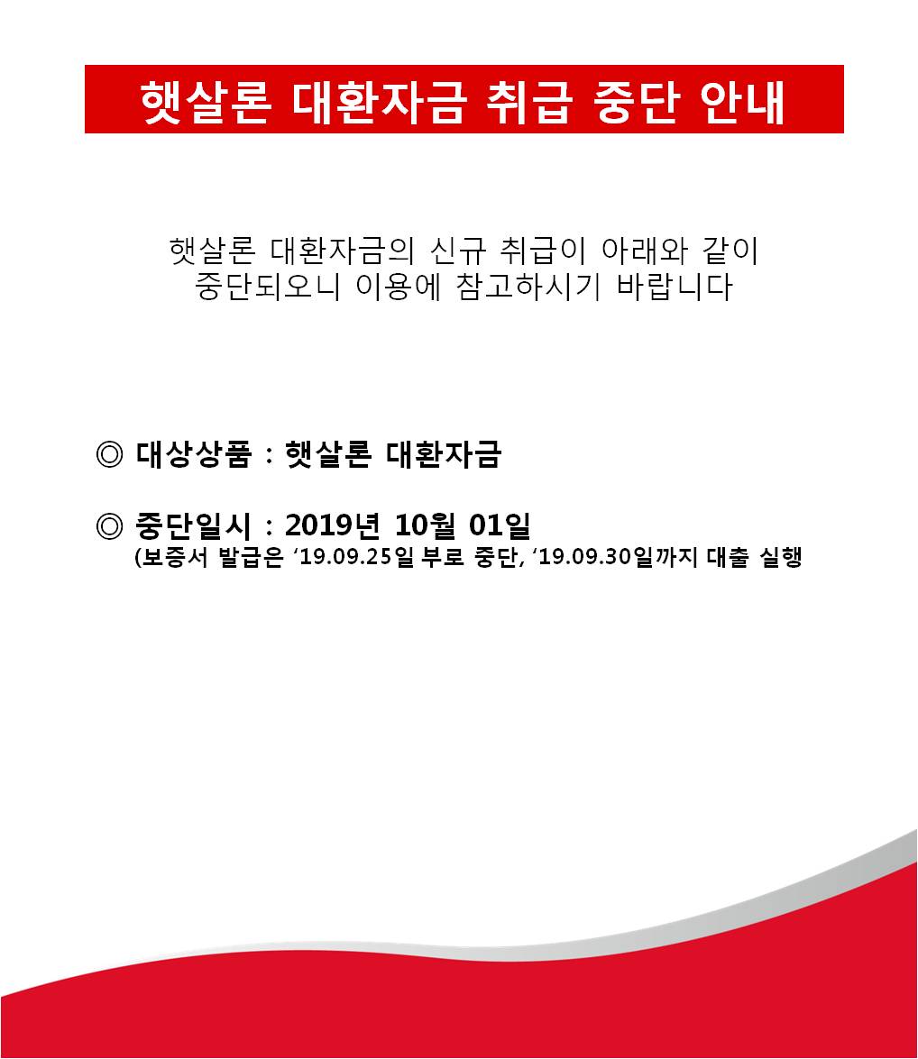 햇살론 대환자금 취급 중단 안내 햇살론 대환자금의 신규 취급이 아래와 같이 중단되오니 이용에 참고하시기 바랍니다. 1. 대상상품: 햇살론 대환자금 2.중단일시:2019년 10월 01일(보증서 발급은 '19.09.25일 부로 중단,'19.09.30일까지 대출 실행