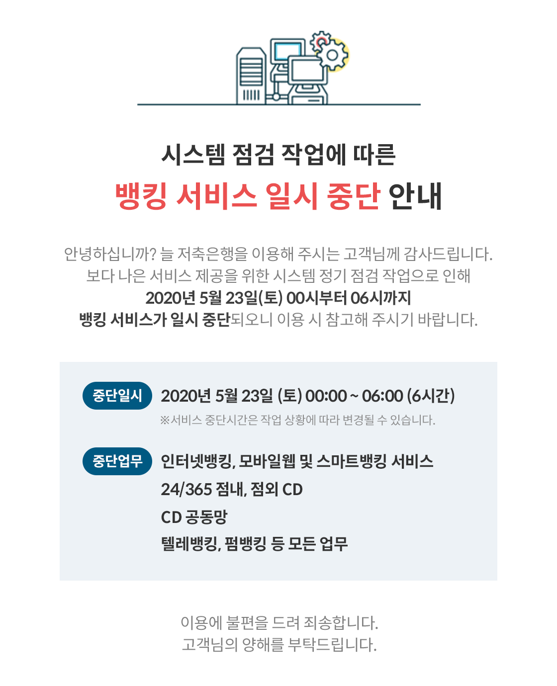 시스템 점검 작업에 따른 뱅킹 서비스 일시 중단 안내
안녕하십니까? 늘 저축은행을 이용해 주시는 고객님께 감사드립니다. 보다 나은 서비스 제공을 위한 시스템 정기 점검 작업으로 인해
| 2020년 5월 23일(토) 00시부터 06시까지 뱅킹 서비스가 일시 중단되오니 이용 시 참고해 주시기 바랍니다.
중단일시) 2020년 5월 23일 (토) 00:00 ~ 06:00 (6시간)
※서비스 중단시간은 작업 상황에 따라 변경될 수 있습니다.
중단업무 인터넷뱅킹, 모바일웹 및 스마트뱅킹 서비스
24/365 점내, 점외 CD CD 공동망, 텔레뱅킹, 펌뱅킹 등 모든 업무
이용에 불편을 드려 죄송합니다. 고객님의 양해를 부탁드립니다.
