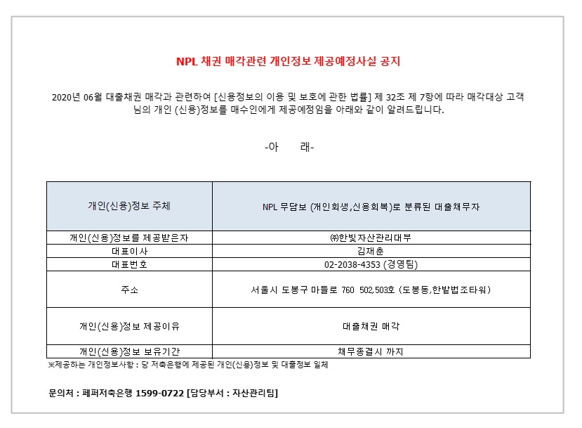 NPL 채권 매각관련 개인정보 제공예정사실 공지
2020년 06월 대출채권 매각과 관련하여 [신용정보의 이용 및 보호에 관한 법률] 제 32조 제 7항에 따라 매각대상 고객님의
개인 (신용)정보를 매수인에게 제공예정임을 아래와 같이 알려드립니다.
-아 래-
1. 개인(신용)정보 주체
2. NPL 무담보 (개인회생 신용회복)로 분류 된 대출 채무자 1-1.개인(신용)정보를 제공받은자
2-1.대표이사 
3-1.대표번호
4-1.주소
5-1.개인(신용)정보 제공이유
6-1.개인(신용)정보 보유기간
1-2. (주)한빛 자산관리대부
2-2. 김재춘 
3-2.02-2038-4353(경영팀)
4-2.서울시 도봉구 마들로 760 502,503호 (도봉동,한밭법조타워)
5-2.대출채권 매각
6-2. 채무종결시 까지
* 제공하는 개인정보사항 : 당 저축은행에 제공된 개인(신용)정보 및 대출정보 일체
문의처 : 페퍼저축은행 1599-0722 [담당부서 : 자산관리팀]
