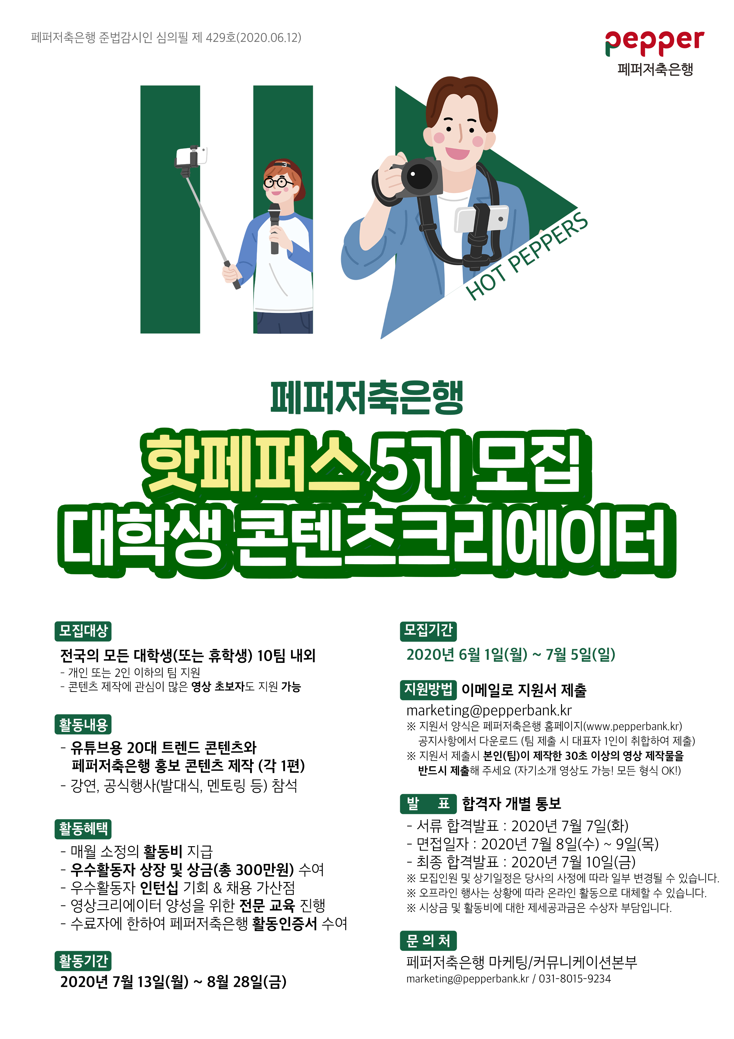 페퍼저축은행 준법감시인 심의필 제 429호(2020.06.12)
pepper
페퍼저축은행
HOT PEPPERS
페퍼저축은행 핫페퍼스 5기모집 대학생 콘텐츠크리에이터
모집대상 전국의 모든 대학생(또는 휴학생) 10팀 내외 - 개인 또는 2인 이하의 팀 지원 - 콘텐츠 제작에 관심이 많은 영상 초보자도 지원 가능
모집기간 2020년 6월 1일(월) ~ 7월 5일(일)
활동내용 - 유튜브용 20대 트렌드 콘텐츠와
페퍼저축은행 홍보 콘텐츠 제작 (각 1편) - 강연, 공식행사(발대식, 멘토링 등) 참석
지원방법 이메일로 지원서 제출 marketing@pepperbank.kr ※ 지원서 양식은 페퍼저축은행 홈페이지(www.pepperbank.kr)
공지사항에서 다운로드 (팀 제출 시 대표자 1인이 취합하여 제출) ※ 지원서 제출시 본인(팀)이 제작한 30초 이상의 영상 제작물을 반드시 제출해 주세요 (자기소개 영상도 가능! 모든 형식 OK!)
[활동혜택 - 매월 소정의 활동비 지급 - 우수활동자 상장 및 상금(총 300만원) 수여 - 우수활동자 인턴십 기회 & 채용 가산점 - 영상크리에이터 양성을 위한 전문 교육 진행 - 수료자에 한하여 페퍼저축은행 활동인증서 수여
발 표 합격자 개별 통보 - 서류 합격발표 : 2020년 7월 7일(화) - 면접일자 : 2020년 7월 8일(수) ~ 9일(목) - 최종 합격발표 : 2020년 7월 10일(금) ※ 모집인원 및 상기일정은 당사의 사정에 따라 일부 변경될 수 있습니다. ※ 오프라인 행사는 상황에 따라 온라인 활동으로 대체할 수 있습니다. ※ 시상금 및 활동비에 대한 제세공과금은 수상자 부담입니다.
활동기간 2020년 7월 13일(월) ~ 8월 28일(금)
문의처 페퍼저축은행 마케팅/커뮤니케이션본부 marketing@pepperbank.kr / 031-8015-9234
