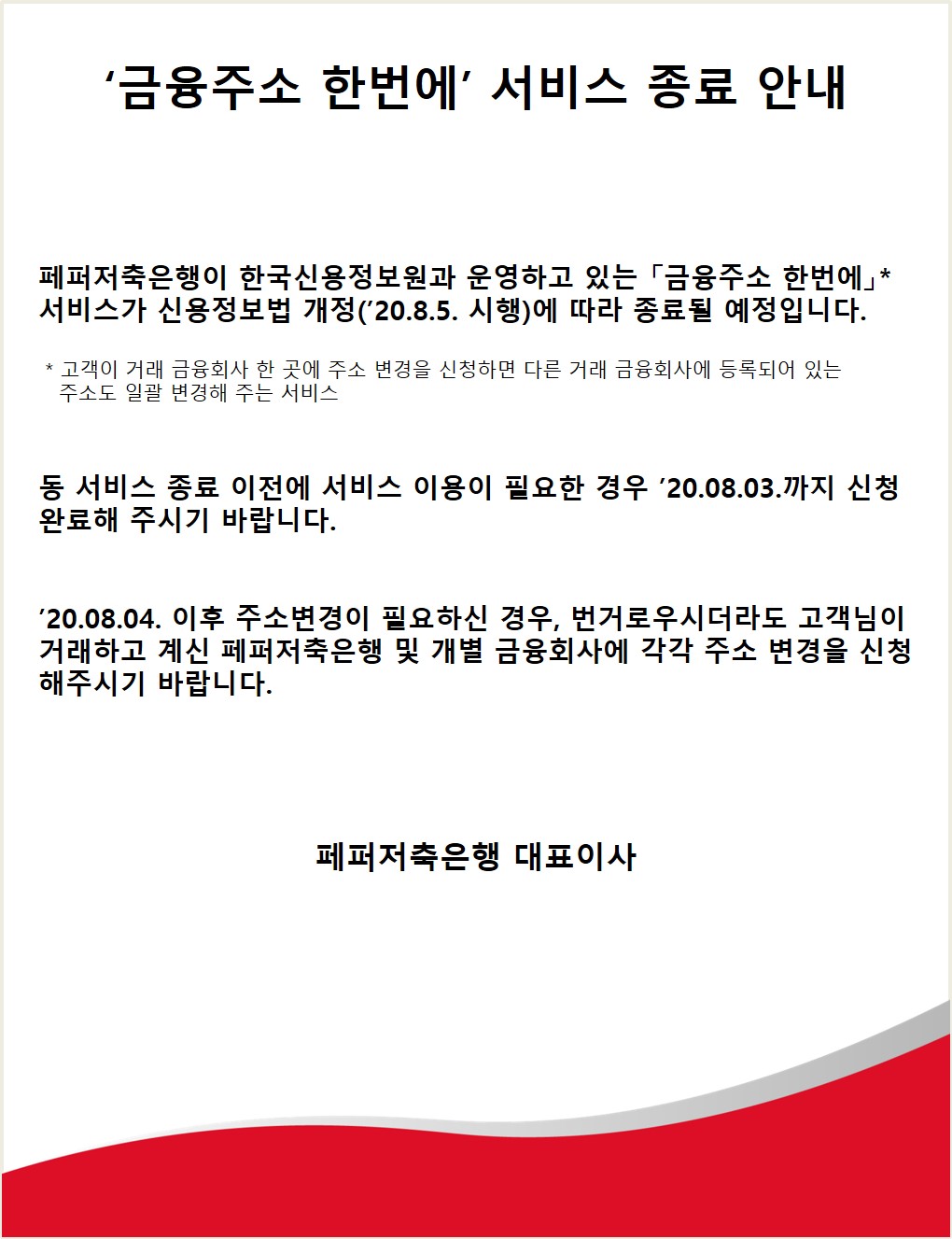 금융주소 한번에 서비스 종료 안내
페퍼저축은행이 한국신용정보원과 운영하고 있는 「금융주소 한번에* 서비스가 신용정보법 개정(20.8.5. 시행)에 따라 종료될 예정입니다.
* 고객이 거래 금융회사 한 곳에 주소 변경을 신청하면 다른 거래 금융회사에 등록되어 있는 주소도 일괄 변경해 주는 서비스
동 서비스 종료 이전에 서비스 이용이 필요한 경우 '20.08.03.까지 신청 완료해 주시기 바랍니다.
'20.08.04. 이후 주소변경이 필요하신 경우, 번거로우시더라도 고객님이 거래하고 계신 페퍼저축은행 및 개별 금융회사에 각각 주소 변경을 신청 해주시기 바랍니다.
페퍼저축은행 대표이사
