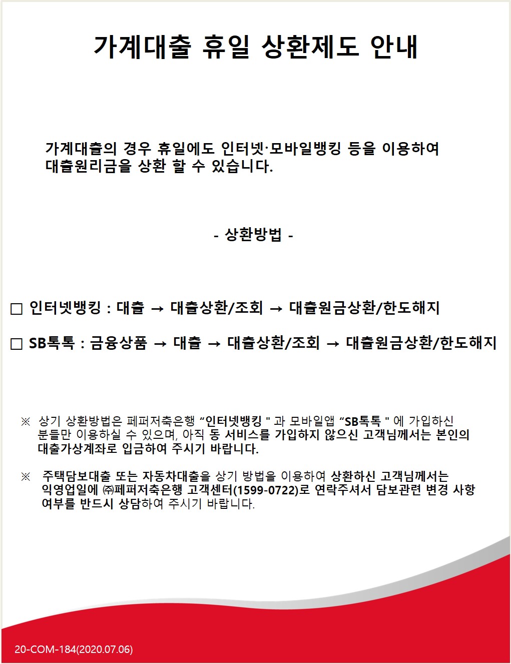 가계대출 휴일 상환제도 안내
가계대출의 경우 휴일에도 인터넷·모바일뱅킹 등을 이용하여 대출원리금을 상환 할 수 있습니다.
- 상환방법 -
□ 인터넷뱅킹 : 대출 → 대출상환/조회 → 대출원금상환/한도해지
O SB톡톡 : 금융상품 → 대출 → 대출상환/조회 → 대출원금상환 한도해지
※ 상기 상환방법은 페퍼저축은행 “인터넷뱅킹