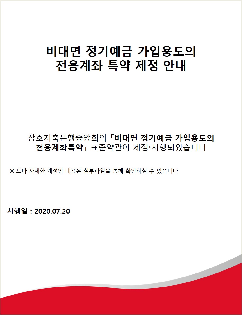 비대면 정기예금 가입용도의 전용계좌 특약 제정 안내
상호저축은행중앙회의「비대면 정기예금 가입용도의 전용계좌특약」 표준약관이 제정·시행되었습니다
※ 보다 자세한 개정안 내용은 첨부파일을 통해 확인하실 수 있습니다.
시행일 : 2020.07.20