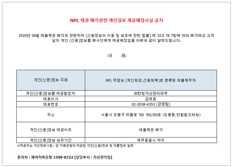 NPL 채권 매각관련 개인정보 제공예정사실 공지
2020년 08월 대출채권 매각과 관련하여 [신용정보의 이용 및 보호에 관한 법률] 제 32조 제 7항에 따라 매각대상 고객님의
개인 (신용)정보를 매수인에게 제공예정임을 아래와 같이 알려드립니다.
-아 래-
1. 개인(신용)정보 주체
2. NPL 부담보 (개인회생 신용회복)로 분류 된 대출 채무자 1-1.개인(신용)정보를 제공받은자
2-1.대표이사 
3-1.대표번호
4-1.주소
5-1.개인(신용)정보 제공이유
6-1.개인(신용)정보 보유기간
1-2. (주)한빛 자산관리대부
2-2. 김재춘 
3-2.1661-4323
4-2.서울시 도봉구 마들로 760 502,503호 (도봉동,한밭법조타워)
5-2.대출채권 매각
6-2. 채무종결시 까지
* 제공하는 개인정보사항 : 당 저축은행에 제공된 개인(신용)정보 및 대출정보 일체
문의처 : 페퍼저축은행 1599-0722 [담당부서 : 자산관리팀]
