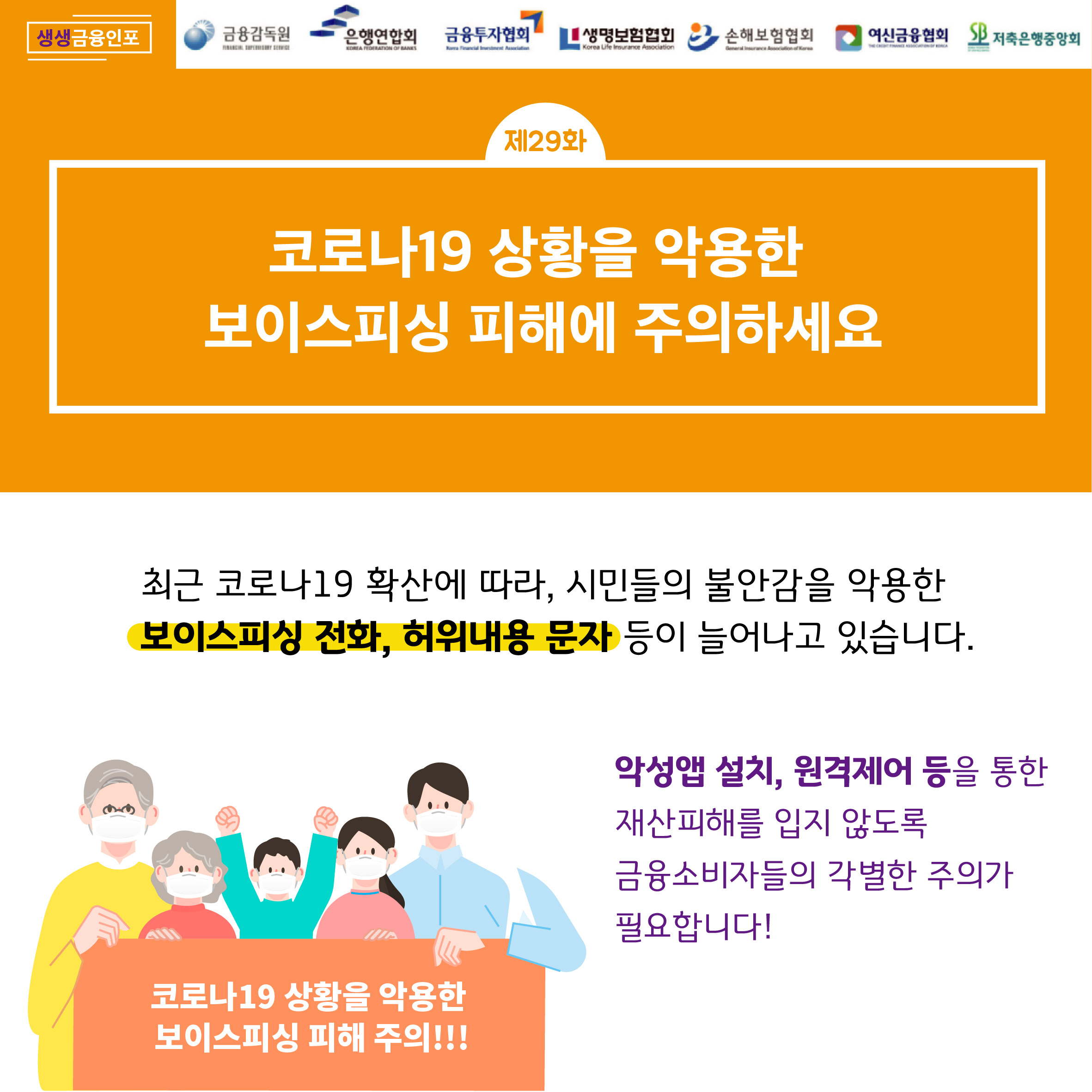 
생생금융인포 ,금융감독원, 은행연합회 ,금융투자협회,생명보험협회,손해보험협회, 여신금융협회 ,저축은행중앙회
제29화 코로나19 상황을 악용한 보이스피싱 피해에 주의하세요
최근 코로나19 확산에 따라, 시민들의 불안감을 악용한 보이스피싱 전화, 허위내용 문자 등이 늘어나고 있습니다.
악성앱 설치, 원격제어 등을 통한 재산피해를 입지 않도록 금융소비자들의 각별한 주의가 필요합니다!
코로나19 상황을 악용한 보이스피싱 피해 주의!!!