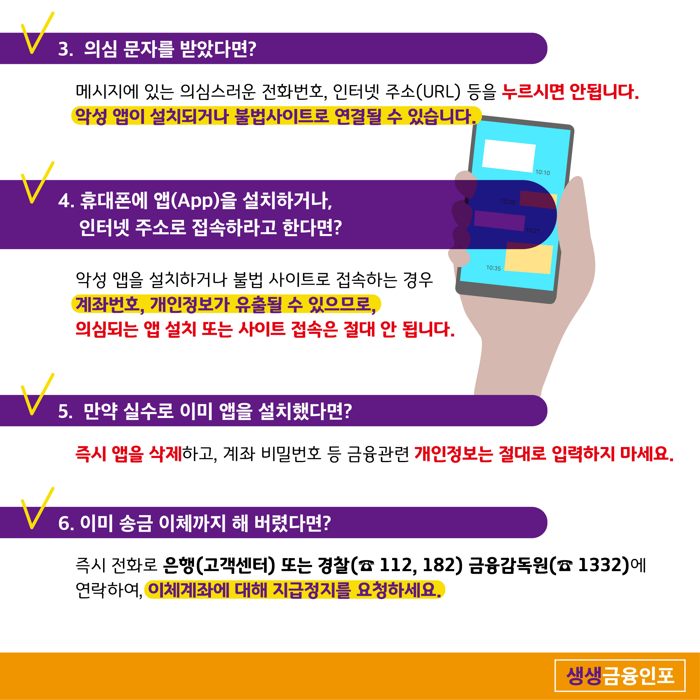 3. 의심 문자를 받았다면? 메시지에 있는 의심스러운 전화번호, 인터넷 주소(URL) 등을 누르시면 안됩니다. 악성 앱이 설치되거나 불법사이트로 연결될 수 있습니다. 4. 휴대폰에 앱(App)을 설치하거나, 인터넷 주소로 접속하라고 한다면? 악성 앱을 설치하거나 불법 사이트로 접속하는 경우 계좌번호, 개인정보가 유출될 수 있으므로, 의심되는 앱 설치 또는 사이트 접속은 절대 안 됩니다.  5. 만약 실수로 이미 앱을 설치했다면? 즉시 앱을 삭제하고, 계좌 비밀번호 등 금융관련 개인정보는 절대로 입력하지 마세요. 6. 이미 송금 이체까지 해 버렸다면? 즉시 전화로 은행(고객센터) 또는 경찰( 112, 182) 금융감독원(1332)에 연락하여, 이체계좌에 대해 지급정지를 요청하세요. 생생금융인포