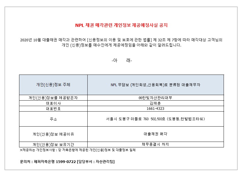 NPL 채권 매각관련 개인정보 제공예정사실 공지
2020년 10월 대출채권 매각과 관련하여 [신용정보의 이용 및 보호에 관한 법률] 제 32조 제 7항에 따라 매각대상 고객님의
개인 (신용)정보를 매수인에게 제공예정임을 아래와 같이 알려드립니다.
-아 래-
1. 개인(신용)정보 주체
2. NPL 무담보 (개인회생 신용회복)로 분류 된 대출 채무자 1-1.개인(신용)정보를 제공받은자
2-1.대표이사 
3-1.대표번호
4-1.주소
5-1.개인(신용)정보 제공이유
6-1.개인(신용)정보 보유기간
1-2. (주)한빛 자산관리대부
2-2. 김재춘 
3-2.1661-4323
4-2.서울시 도봉구 마들로 760 502,503호 (도봉동,한밭법조타워)
5-2.대출채권 매각
6-2. 채무종결시 까지
* 제공하는 개인정보사항 : 당 저축은행에 제공된 개인(신용)정보 및 대출정보 일체
문의처 : 페퍼저축은행 1599-0722 [담당부서 : 자산관리팀]
