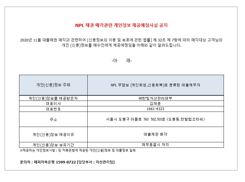 NPL 채권 매각관련 개인정보 제공예정사실 공지
2020년 11월 대출채권 매각과 관련하여 [신용정보의 이용 및 보호에 관한 법률] 제 32조 제 7항에 따라 매각대상 고객님의
개인 (신용)정보를 매수인에게 제공예정임을 아래와 같이 알려드립니다.
-아 래-
1. 개인(신용)정보 주체
2. NPL 무담보 (개인회생 신용회복)로 분류 된 대출 채무자 1-1.개인(신용)정보를 제공받은자
2-1.대표이사 
3-1.대표번호
4-1.주소
5-1.개인(신용)정보 제공이유
6-1.개인(신용)정보 보유기간
1-2. (주)한빛 자산관리대부
2-2. 김재춘 
3-2.1661-4323
4-2.서울시 도봉구 마들로 760 502,503호 (도봉동,한밭법조타워)
5-2.대출채권 매각
6-2. 채무종결시 까지
* 제공하는 개인정보사항 : 당 저축은행에 제공된 개인(신용)정보 및 대출정보 일체
문의처 : 페퍼저축은행 1599-0722 [담당부서 : 자산관리팀]
