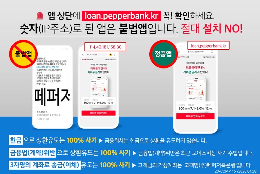 앱 상단에 loan.pepperbank.kr 꼭! 확인하세요. 숫자(IP 주소)로 된 앱은 불법앱입니다. 절대 설치 NO! 불법앱:  114.40.181.158:30 |정품앱: loan.pepperbank.kr
 현금으로 상환유도는 100% 사기 ▶ 금융회사는 현금으로 상환을 유도하지 않습니다. 금융법(계약)위반 으로 상환유도는 100% 사기 ▶ 금융법(계약)위반은 최근 보이스피싱 사기 수법입니다. | 3자명의 계좌로 송금(이체) 유도는 100% 사기 ▶ 고객님의 가상계좌는 '고객명(주)페퍼저축은행'입니다 20-COM-115 (2020.04.28) 
