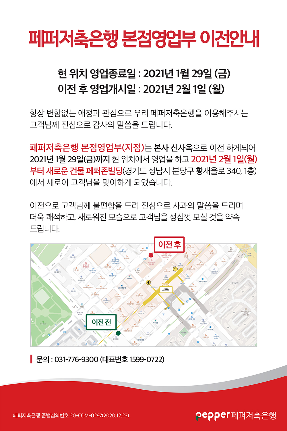 페퍼저축은행 본점영업부 이전안내
현 위치 영업종료일 : 2021년 1월 29일 (금) 이전 후 영업개시일 : 2021년 2월 1일 (월)
항상 변함없는 애정과 관심으로 우리 페퍼저축은행을 이용해주시는 고객님께 진심으로 감사의 말씀을 드립니다.
페퍼저축은행 본점영업부(지점)는 본사 신사옥으로 이전 하게되어 2021년 1월 29일(금)까지 현 위치에서 영업을 하고 2021년 2월 1일(월) 부터 새로운 건물 페퍼존빌딩(경기도 성남시 분당구 황새울로 340, 1층) 에서 새로이 고객님을 맞이하게 되었습니다.
이전으로 고객님께 불편함을 드려 진심으로 사과의 말씀을 드리며 더욱 쾌적하고, 새로워진 모습으로 고객님을 성심껏 모실 것을 약속 드립니다.
문의 : 031-776-9300 (대표번호 1599-0722)
페퍼저축은행 준법심의번호 20-COM-0297(2020.12.23)
pepper 페퍼저축은행
