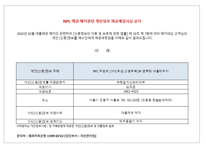 NPL 채권 매각관련 개인정보 제공예정사실 공지 2022년 02월 대출채권 매각과 관련하여 [신용정보의 이용 및 보호에 관한 법률] 제 32조 제 7항에 따라 매각대상 고객님의
개인 (신용)정보를 매수인에게 제공예정임을 아래와 같이 알려드립니다.
-아 래- 1. 개인(신용)정보 주체
1-1. 개인(신용)정보를 제공받은자
1-2.대표이사
1-3.대표번호
1-4.주소
1-5.개인(신용)정보 제공이유
1-6.개인(신용)정보 보유기간 2. NPL 무담보 (개인회생,신용회복)로 분류된 대출채무자
2-1. ㈜한빛자산관리대부
2-2.김재춘
2-3.1661-4323
2-4. 서울시 도봉구 마들로 760 502,503호 (도봉동,한밭법조타워)
2-5.대출채권 매각
2-6.채무종결시 까지 ※제공하는 개인정보사항 : 당 저축은행에 제공된 개인(신용)정보 및 대출정보 일체
문의처: 페퍼저축은행 1599-0722 [담당부서 : 자산관리팀]
