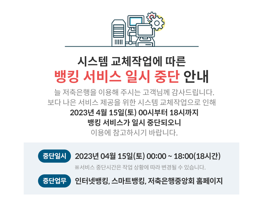 뱅킹 서비스 일시 중단 안내(시스템 교체), 시스템 교체작업에 따른, 뱅킹 서비스 일시 중단 안내, 늘 저축은행을 이용해 주시는 고객님께 감사드립니다. 보다 나은 서비스 제공을 위한 시스템 교체작업으로 인해 2023년 4월 15일(토) 00시부터 18시까지 뱅킹 서비스가 일시 중단되오니 이용에 참고하시기 바랍니다., 중단일시: 2023년 04월 15일(토) 00:00~18:00(18시간) ※서비스 중단시간은 작업 상황에 따라 변경될 수
있습니다., 중단업무 인터넷뱅킹, 스마트뱅킹, 저축은행중앙회 홈페이지