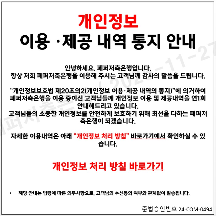 개인정보 이용 제공 내역 통지 안내 / 안녕하세요 페퍼저축은행입니다. 항상 저희 페퍼저축은행을 이용해 주시는 고객님께 감사의 말씀을 드립니다. 개인정보보호법 제 20조의 2(개인정보 이용제공 내역의 통지) 에 의거하여 페퍼저축은행을 이용 중이신 고객님들께 개인정보 이용 및 제공내역을 연 1회 안내해드리고 있습니다 고객님들의 소중한 개인정보를 안전하게 보호하기 위해 최선을 다하는 페퍼저축은행이 되겠습니다. 자세한 이용내역은 아래 개인정보 처리 방침 바로가기에서 확인하실 수 있습니다. 개인정보 처리 방침 바로가기 해당 안내는 법령에 따른 의무사항으로 고객님의 수신동의 여부와 관계없이 발송됩니다. 준법승인번호 24-com-0494