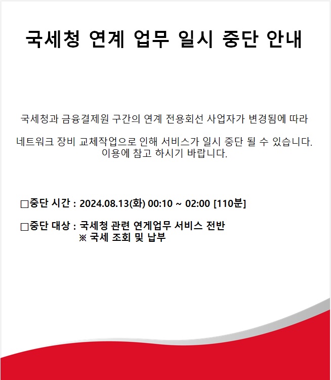 국세청 연계 업무 일시 중단 안내,
국세청과 금융결제원 구간의 연계 전용회선 사업자가 변경됨에 따라 네트워크 장비 교체작업으로 인해 서비스가 일시 중단 될 수 있습니다. 이용에 참고 하시기 바랍니다.,
□중단 시간 : 2024.08.13(화) 00:10 ~ 02:00 [110분],
□중단 대상 : 국세청 관련 연게업무 서비스 전반 ※ 국세 조회 및 납부,