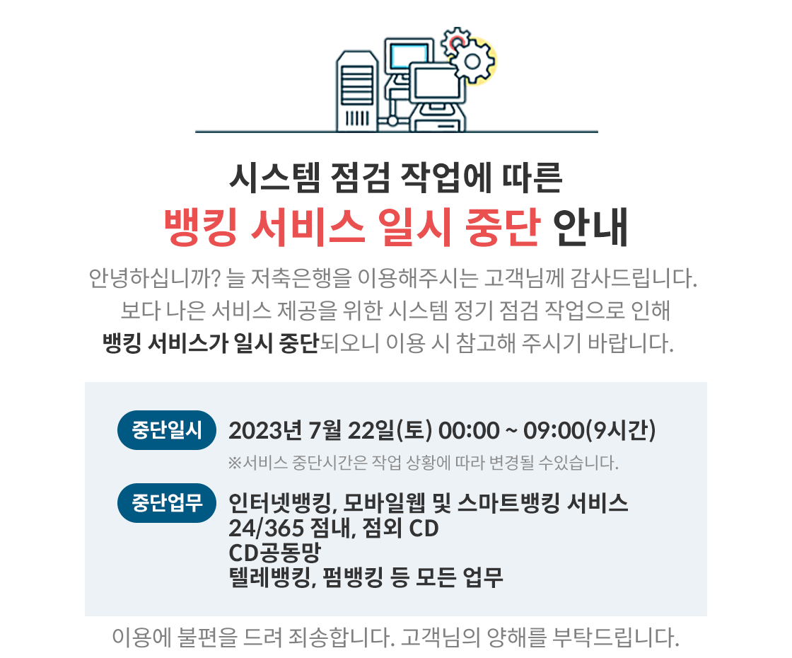 시스템 점검 작업에 따른, 뱅킹 서비스 일시 중단 안내, 안녕하십니까? 늘 저축은행을 이용해주시는 고객님께 감사드립니다. 보다 나은 서비스 제공을 위한 시스템 정기 점검 작업으로 인해 뱅킹 서비스가 일시 중단되오니 이용 시 참고해 주시기 바랍니다, 중단일시: 2023년 7월 22일(토) 00:00~09:00(9시간) ※서비스 중단시간은 작업 상황에 따라 변경될 수있습니다, 중단업무: 인터넷뱅킹, 모바일웹 및 스마트뱅킹 서비스, 24/365
점내, 점외 CD, CD공동망, 텔레뱅킹, 펌뱅킹 등 모든 업무, 이용에 불편을 드려 죄송합니다. 고객님의 양해를 부탁드립니다.