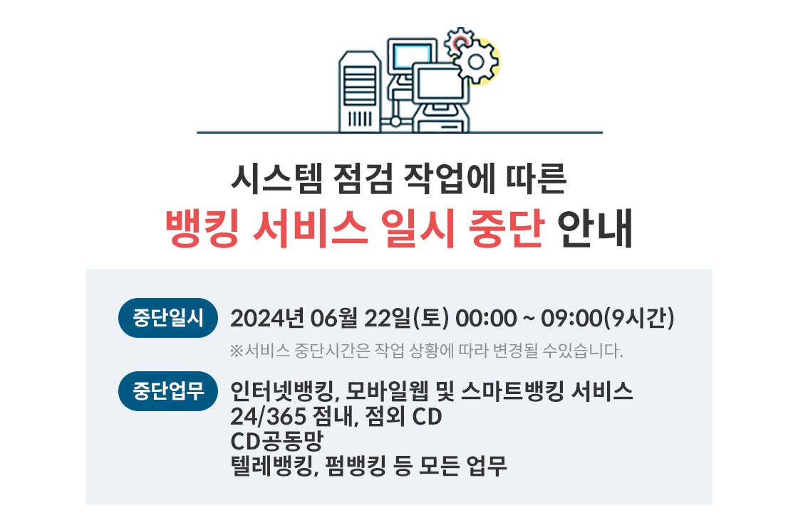 시스템 점검 작업에 따른,
뱅킹 서비스 일시 중단 안내,
중단일시 2024년 06월 22일(토) 00:00~09:00(9시간) ※서비스 중단시간은 작업 상황에 따라 변경될 수있습니다.,
중단업무 인터넷뱅킹, 모바일웹 및 스마트뱅킹 서비스 24/365 점내, 점외 CD,
CD공동망,
텔레뱅킹, 펌뱅킹 등 모든 업무