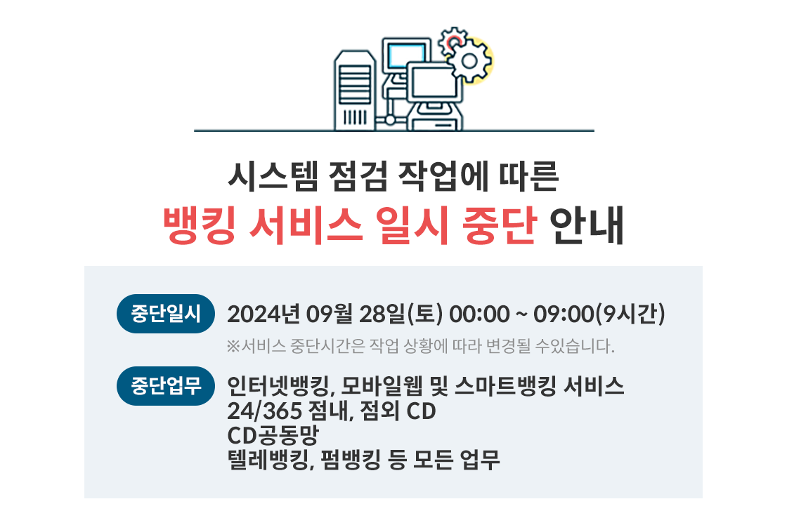 시스템 점검 작업에 따른 뱅킹 서비스 일시 중단 안내,
중단일시 : 2024년 09월 28일(토) 00:00~09:00(9시간) ※서비스 중단시간은 작업 상황에 따라 변경될 수있습니다.,
중단업무 : 인터넷뱅킹, 모바일웹 및 스마트뱅킹 서비스 24/365 점내, 점외 CD,CD공동망, 텔레뱅킹, 펌뱅킹 등 모든 업무