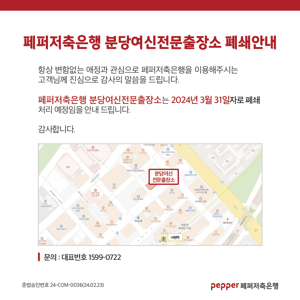페퍼저축은행 분당여신전문출장소 폐쇄안내,
항상 변함없는 애정과 관심으로 페퍼저축은행을 이용해주시는,
고객님께 진심으로 감사의 말씀을 드립니다.,
페퍼저축은행 분당여신전문출장소는 2024년 3월 31일자로 폐쇄 처리 예정임을 안내 드립니다.,
감사합니다.,
문의 : 대표번호 1599-0722,
준법승인번호 24-COM-0036(24.02.23),
pepper 페퍼저축은행