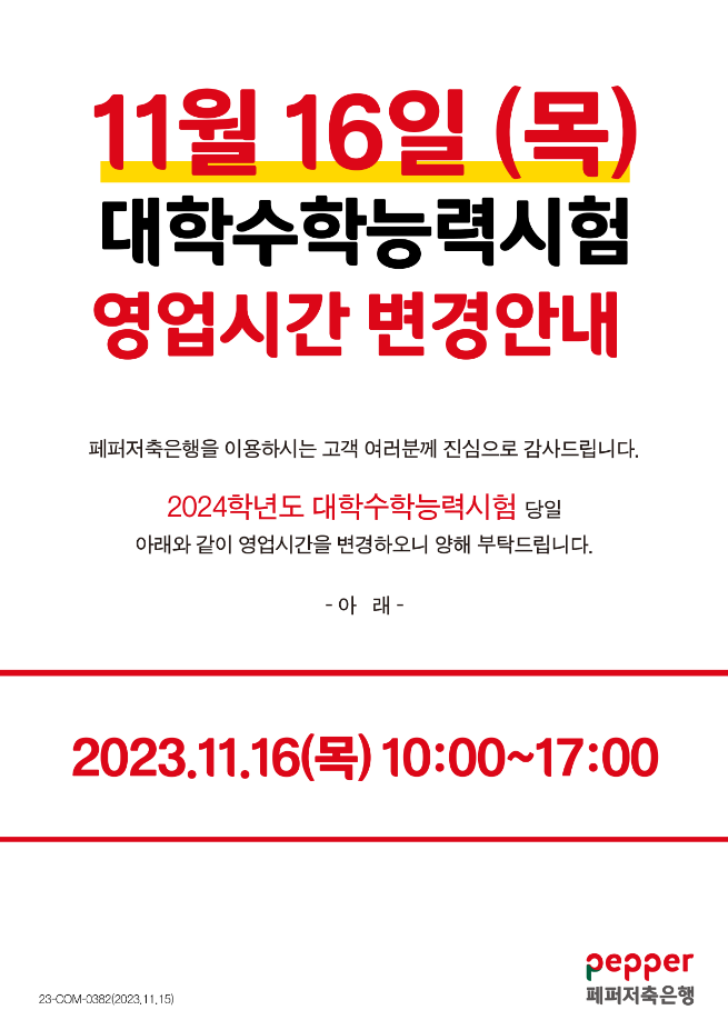 11월 16일 (목) 대학수학능력시험 영업시간 변경안내,
페퍼저축은행을 이용하시는 고객 여러분께 진심으로 감사드립니다. 2024학년도 대학수학능력시험 당일 아래와 같이 영업시간을 변경하오니 양해 부탁드립니다.,
-아래-,
2023.11.16() 10:00-17:00,
23-COM-0382(2023,11,15),
pepper 페퍼저축은행,
