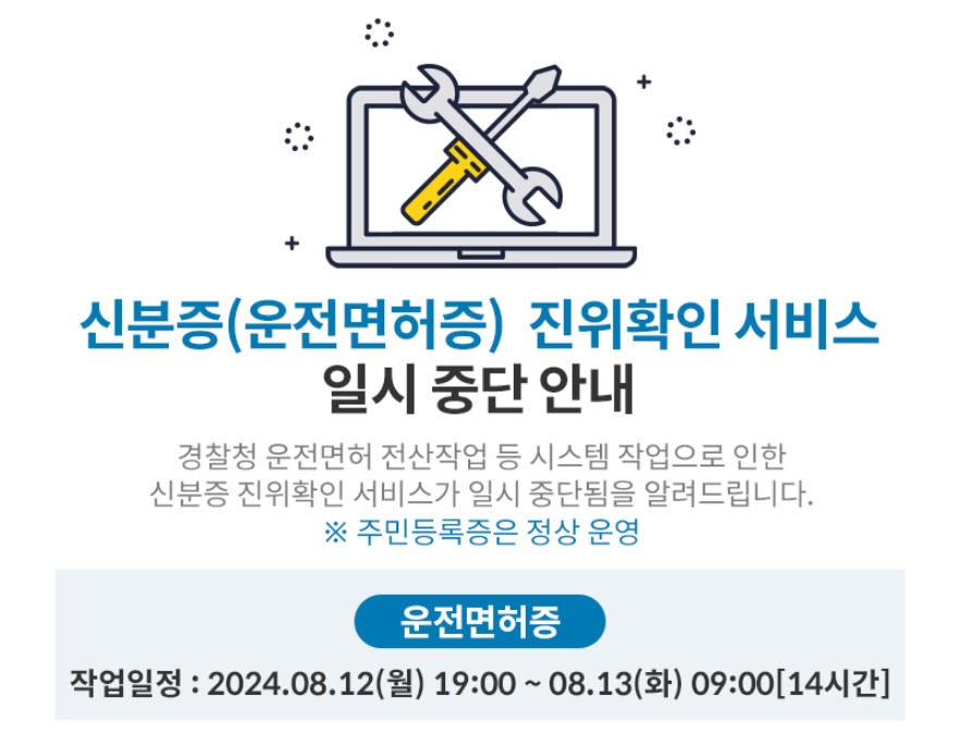 신분증(운전면허증) 진위확인 서비스 일시 중단 안내,
경찰청 운전면허 전산작업 등 시스템 작업으로 인한 신분증 진위확인 서비스가 일시 중단됨을 알려드립니다. ※ 주민등록증은 정상 운영,
운전면허증,
작업일정 : 2024.08.12 (월) 19:00~08.13(화) 09:00[14시간],