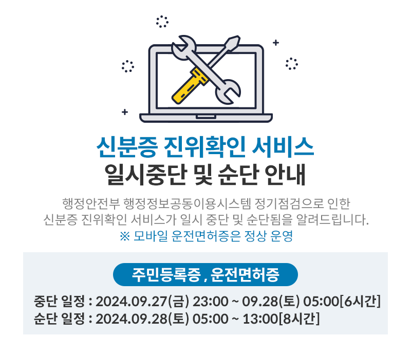 신분증 진위확인 서비스,
일시중단 및 순단 안내,
행정안전부 행정정보공동이용시스템 정기점검으로 인한 신분증 진위확인 서비스가 일시 중단 및 순단됨을 알려드립니다. ※모바일 운전면허증은 정상 운영,
주민등록증, 운전면허증,
중단 일정 : 2024.09.27(금) 23:00~09.28(토) 05:00[6시간],
순단 일정 : 2024.09.28(토) 05:00 ~ 13:00[8시간]