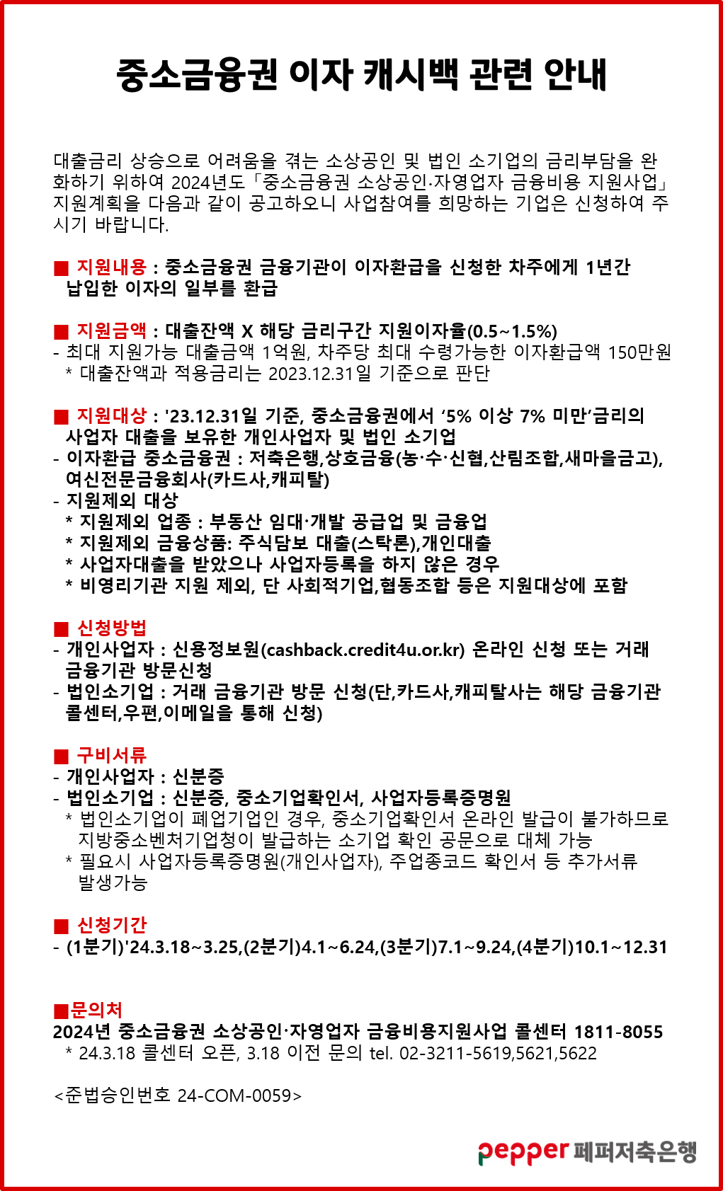 중소금융권 이자 캐시백 관련 안내,
대출금리 상승으로 어려움을 겪는 소상공인 및 법인 소기업의 금리부담을 완 화하기 위하여 2024년도「중소금융권 소상공인·자영업자 금융비용 지원사업」 지원계획을 다음과 같이 공고하오니 사업참여를 희망하는 기업은 신청하여 주 시기 바랍니다.,
지원내용 : 중소금융권 금융기관이 이자환급을 신청한 차주에게 1년간 납입한 이자의 일부를 환급,
지원금액 : 대출잔액 X 해당 금리구간 지원이자율(0.5~1.5%),
ᆞ최대 지원가능 대출금액 1억원, 차주당 최대 수령가능한 이자환급액 150만원 * 대출잔액과 적용금리는 2023.12.31일 기준으로 판단,
지원대상 : '23.12.31일 기준, 중소금융권에서 '5% 이상 7% 미만'금리의 사업자 대출을 보유한 개인사업자 및 법인 소기업,
이자환급 중소금융권 : 저축은행,상호금융(농·수·신협,산림조합,새마을금고), 여신전문금융회사(카드사,캐피탈),
지원제외 대상 : * 지원제외 업종: 부동산 임대·개발 공급업 및 금융업,
* 지원제외 금융상품: 주식담보 대출(스탁론),개인대출,
* 사업자대출을 받았으나 사업자등록을 하지 않은 경우,
* 비영리기관 지원 제외, 단 사회적기업,협동조합 등은 지원대상에 포함,
신청방법: 개인사업자:신용정보원(cashback.credit4u.or.kr) 온라인 신청 또는 거래 금융기관 방문신청,
법인소기업:거래 금융기관 방문 신청(단,카드사,캐피탈사는 해당 금융기관 콜센터,우편,이메일을 통해 신청),
구비서류,
•개인사업자 : 신분증,
법인소기업:신분증, 중소기업확인서, 사업자등록증명원,
법인소기업이 폐업기업인 경우, 중소기업확인서 온라인 발급이 불가하므로,
지방중소벤처기업청이 발급하는 소기업 확인 공문으로 대체 가능,
필요시 사업자등록증명원(개인사업자), 주업종코드 확인서 등 추가서류,
발생가능,
신청기간 : (1분기)'24.3.18~3.25,(2분기)4.1~6.24,(3분기)7.1~9.24,(4분기)10.1~12.31,
문의처 : 2024년 중소금융권 소상공인·자영업자 금융비용지원사업 콜센터 1811-8055 * 24.3.18 콜센터 오픈, 3.18 이전 문의 tel. 02-3211-5619,5621,5622,
준법승인번호 24-COM-0059,
pepper 페퍼저축은행