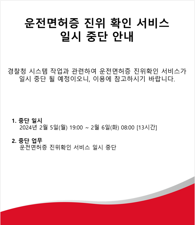 운전면허증 진위 확인 서비스,
일시 중단 안내,
경찰청 시스템 작업과 관련하여 운전면허증 진위확인 서비스가 일시 중단 될 예정이오니, 이용에 참고하시기 바랍니다.,
1. 중단 일시,
2024년 2월 5일(월) 19:00 ~2월 6일(화) 08:00 [13시간],
2. 중단 업무,
운전면허증 진위확인 서비스 일시 중단