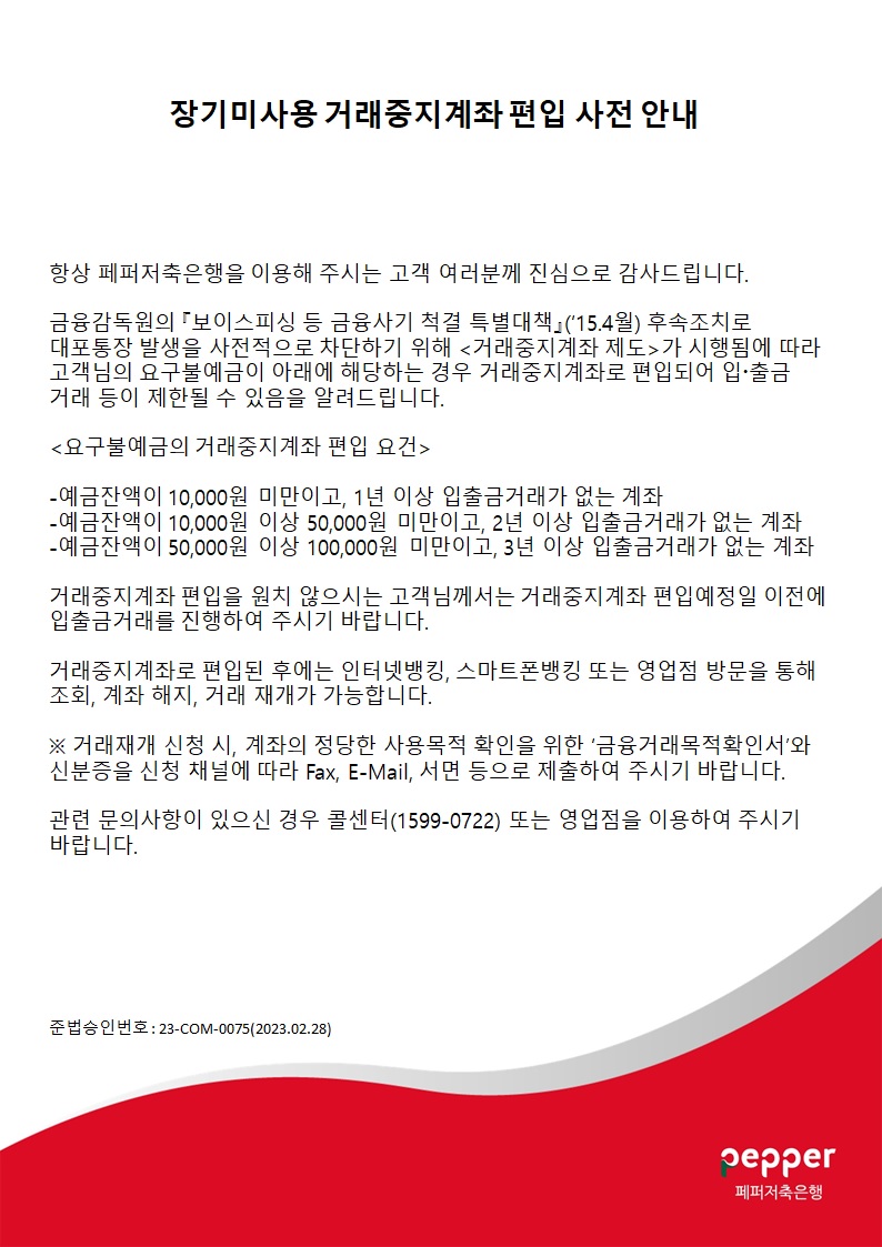 장기미사용 거래중지계좌 편입 사전 안내
항상 페퍼저축은행을 이용해 주시는 고객 여러분께 진심으로 감사드립니다.
금융감독원의 『보이스피싱 등 금융사기 척결 특별대책」('15.4월) 후속조치로 대포통장 발생을 사전적으로 차단하기 위해 -거래중지계좌 제도-가 시행됨에 따라 고객님의 요구불예금이 아래에 해당하는 경우 거래중지계좌로 편입되어 입·출금 거래 등이 제한될 수 있음을 알려드립니다.
-요구불예금의 거래중지계좌 편입 요건-
-예금잔액이 10,000원 미만이고, 1년 이상 입출금거래가 없는 계좌
-예금잔액이 10,000원 이상 50,000원 미만이고, 2년 이상 입출금거래가 없는 계좌 -예금잔액이 50,000원 이상 100,000원 미만이고, 3년 이상 입출금거래가 없는 계좌
거래중지계좌 편입을 원치 않으시는 고객님께서는 거래중지계좌 편입예정일 이전에 입출금거래를 진행하여 주시기 바랍니다.
거래중지계좌로 편입된 후에는 인터넷뱅킹, 스마트폰뱅킹 또는 영업점 방문을 통해 조회, 계좌 해지, 거래 재개가 가능합니다.
※거래재개 신청 시, 계좌의 정당한 사용목적 확인을 위한 '금융거래목적확인서'와 신분증을 신청 채널에 따라 Fax, E-Mail, 서면 등으로 제출하여 주시기 바랍니다.
관련 문의사항이 있으신 경우 콜센터(1599-0722) 또는 영업점을 이용하여 주시기 바랍니다.
준법승인번호: 23-COM-0075(2023.02.28)
페퍼저축은행