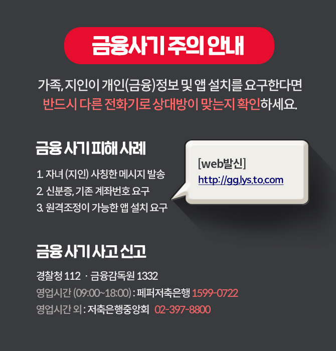 금융사기 주의 안내
'가족, 지인이 개인(금융)정보 및 앱 설치를 요구한다면 '반드시 다른 전화기로 상대방이 맞는지 확인하세요..
금융 사기 피해사례
[web발신] http://gg.lys.to.com
1. 자녀 (지인) 사칭한 메시지 발송 2. 신분증, 기존 계좌번호 요구 3. 원격조정이 가능한 앱 설치 요구
금융사기 사고 신고
경찰청 112 · 금융감독원 1332 영업시간 (09:00~18:00) : 페퍼저축은행 1599-07222) '영업시간외 : 저축은행중앙회 02-397-88001
