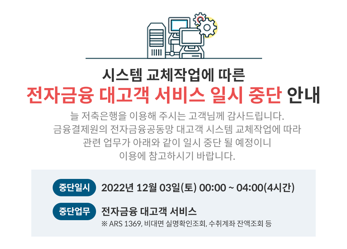 전자금융 대고객 서비스 일시 중단 안내
시스템 교체작업에 따른 전자금융 대고객 서비스 일시 중단 안내 늘 저축은행을 이용해 주시는 고객님께 감사드립니다. 금융결제원의 전자금융공동망 대고객 시스템 교체작업에 따라 관련 업무가 아래와 같이 일시 중단 될 예정이니 이용에 참고하시기 바랍니다.
중단일시 2022년 12월 03일(토) 00:00~04:00(4시간) 중단업무 전자금융 대고객 서비스 ※ ARS 1369, 비대면 실명확인조회, 수취계좌 잔액조회 등