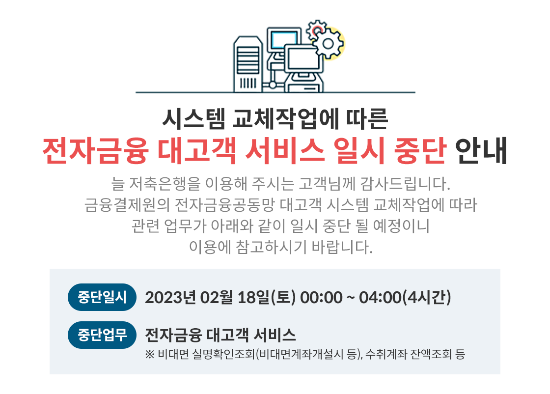 전자금융대고객서비스일시중단안내, 시스템 교체작업에 따른 전자금융 대고객 서비스 일시 중단 안내, 늘 저축은행을 이용해 주시는 고객님께 감사드립니다. 금융결제원의 전자금융공동망 대고객 시스템 교체작업에 따라 관련 업무가 아래와 같이 일시 중단 될 예정이니, 이용에 참고하시기 바랍니다. 중단일시: 2023년 02월 18일(토) 00:00~04:00(4시간), 중단업무 전자금융 대고객 서비스 ※ 비대면 실명확인조회(비대면계좌개설시 등), 수취계좌
잔액조회 등