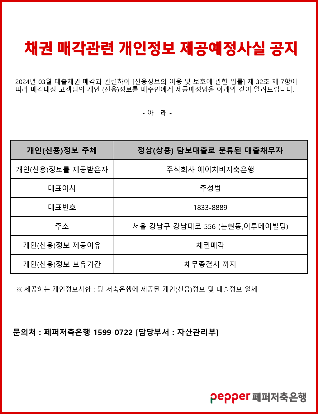 채권 매각관련 개인정보 제공예정사실 공지,
2024년 03월 대출채권 매각과 관련하여 [신용정보의 이용 및 보호에 관한 법률] 제 32조 제 7항에 따라 매각대상 고객님의 개인 (신용)정보를 매수인에게 제공예정임을 아래와 같이 알려드립니다.,
아래.,
개인(신용)정보 주체,
정상(상용) 담보대출로 분류된 대출채무자,
,
개인(신용)정보를 제공받은자: 주식회사 에이치비저축은행,
대표이사: 주성범,
대표번호: 1833-8889,
주소: 서울 강남구 강남대로 556 (논현동,이투데이빌딩),
개인(신용)정보 제공이유: 채권매각,
개인(신용)정보 보유기간: 채무종결시 까지,
※ 제공하는 개인정보사항 : 당 저축은행에 제공된 개인(신용)정보 및 대출정보 일체,
문의처:페퍼저축은행 1599-0722 [담당부서 : 자산관리부],
pepper 페퍼저축은행
