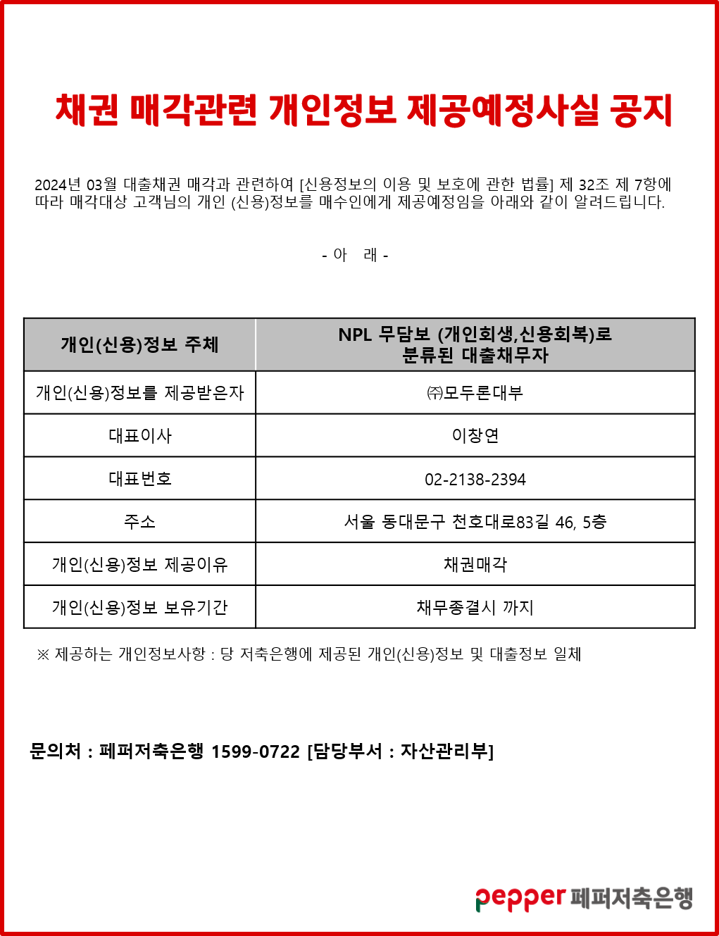 채권 매각관련 개인정보 제공예정사실 공지,
2024년 03월 대출채권 매각과 관련하여 [신용정보의 이용 및 보호에 관한 법률] 제 32조 제 7항에 따라 매각대상 고객님의 개인 (신용)정보를 매수인에게 제공예정임을 아래와 같이 알려드립니다.,
-아래-,
개인(신용)정보 주체, NPL 무담보 (개인회생,신용회복)로 분류된 대출채무자,
개인(신용)정보를 제공받은자, (주)모두론대부,
대표이사, 이창연,
대표번호, 02-2138-2394,
주소, 서울 동대문구 천호대로83길 46, 5층,
개인(신용)정보 제공이유, 채권매각,
개인(신용)정보 보유기간, 채무종결시 까지,
※제공하는 개인정보사항 : 당 저축은행에 제공된 개인(신용)정보 및 대출정보 일체,
문의처:페퍼저축은행 1599-0722 [담당부서 : 자산관리부],
pepper 페퍼저축은행