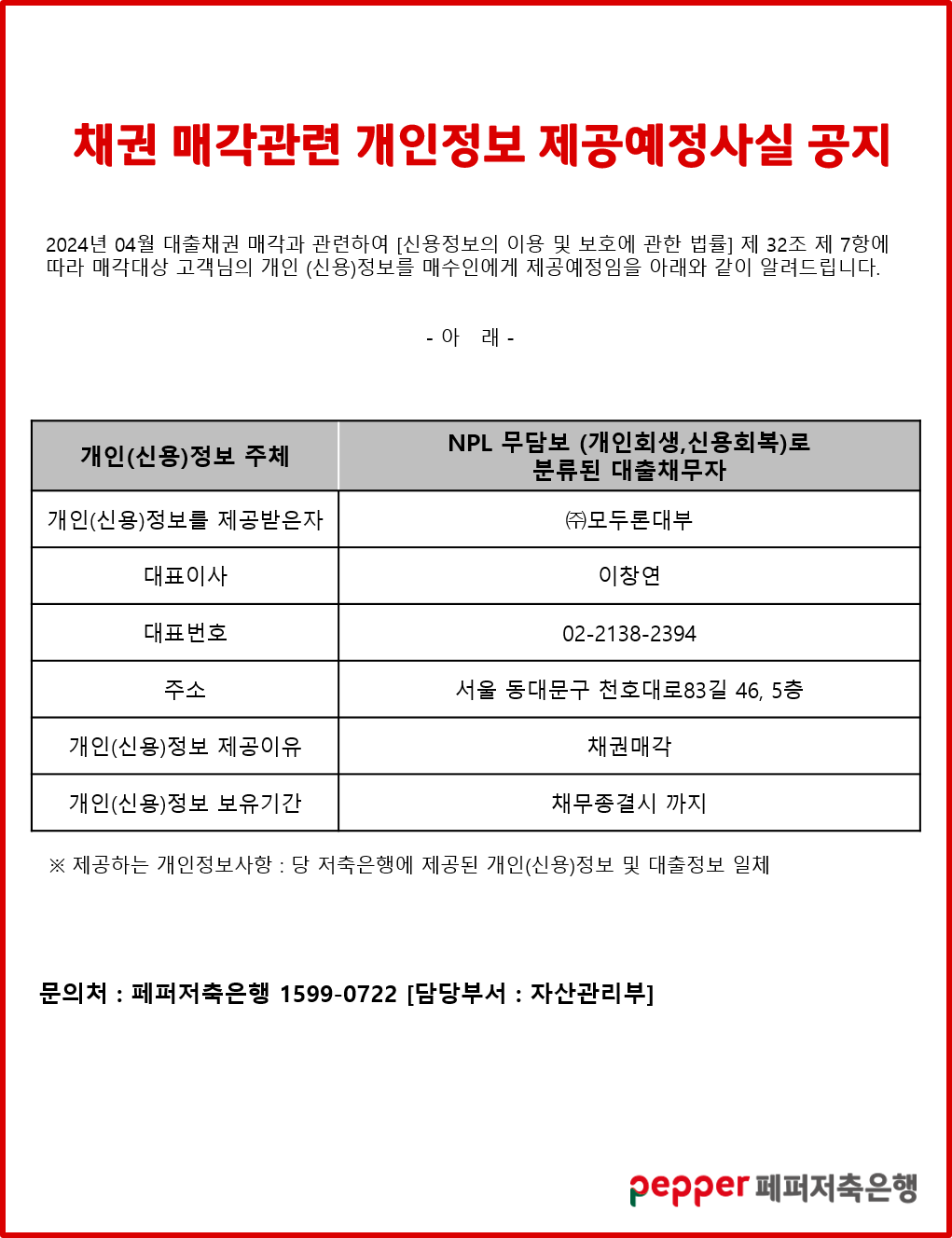 채권 매각관련 개인정보 제공예정사실 공지,
2024년 04월 대출채권 매각과 관련하여 [신용정보의 이용 및 보호에 관한 법률] 제 32조 제 7항에 따라 매각대상 고객님의 개인 (신용)정보를 매수인에게 제공예정임을 아래와 같이 알려드립니다.,
-아래-,
개인(신용)정보 주체, NPL 무담보 (개인회생,신용회복)로 분류된 대출채무자,
개인(신용)정보를 제공받은자, (주)모두론대부,
대표이사, 이창연,
대표번호, 02-2138-2394,
주소, 서울 동대문구 천호대로83길 46, 5층,
개인(신용)정보 제공이유, 채권매각,
개인(신용)정보 보유기간, 채무종결시 까지,
※제공하는 개인정보사항 : 당 저축은행에 제공된 개인(신용)정보 및 대출정보 일체,
문의처:페퍼저축은행 1599-0722 [담당부서 : 자산관리부],
pepper 페퍼저축은행