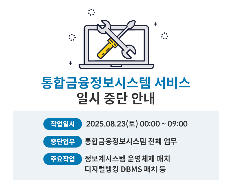 
    통합금융정보시스템 서비스 일시 중단 안내 / 작업일시 : 2025.08.23(토) 00:00~09:00 / 중단업무 : 통합금융정보시스템 전체 업무 / 주요작업 : 정보계시스템 운영체제 패치 디지털뱅킹 DBMS 패치 등
