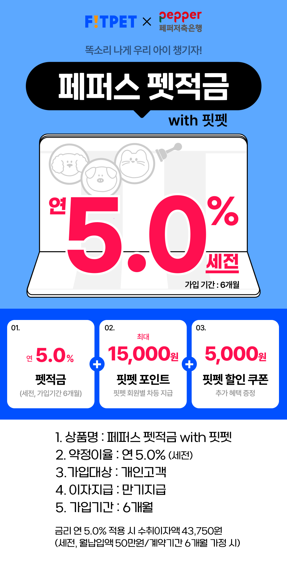 똑소리 나게 우리 아이 챙기자 페퍼스 펫적금 with 핏펫 연 5.0% 세전 가입기간:6개월 01. 연5% 펫적금(세전, 가입기간 6개월 02. 최대 15,000원 핏펫 포인트 핏펫 회원별 차등 지급 03. 5,000원 핏펫 할인 쿠폰 추가혜택 증정, 1. 상품명: 페퍼스 펫적금 with 핏펫, 2. 약정이율 : 연 5% (세전) 3. 가입대상 : 개인고객, 4. 이자지급: 만기지급 , 5. 가입기간: 6개월 금리 연 5% 적용 시 수취이자액 43,750원 (세전, 월납입액 50만원/ 계약기간 6개월 가정 시))