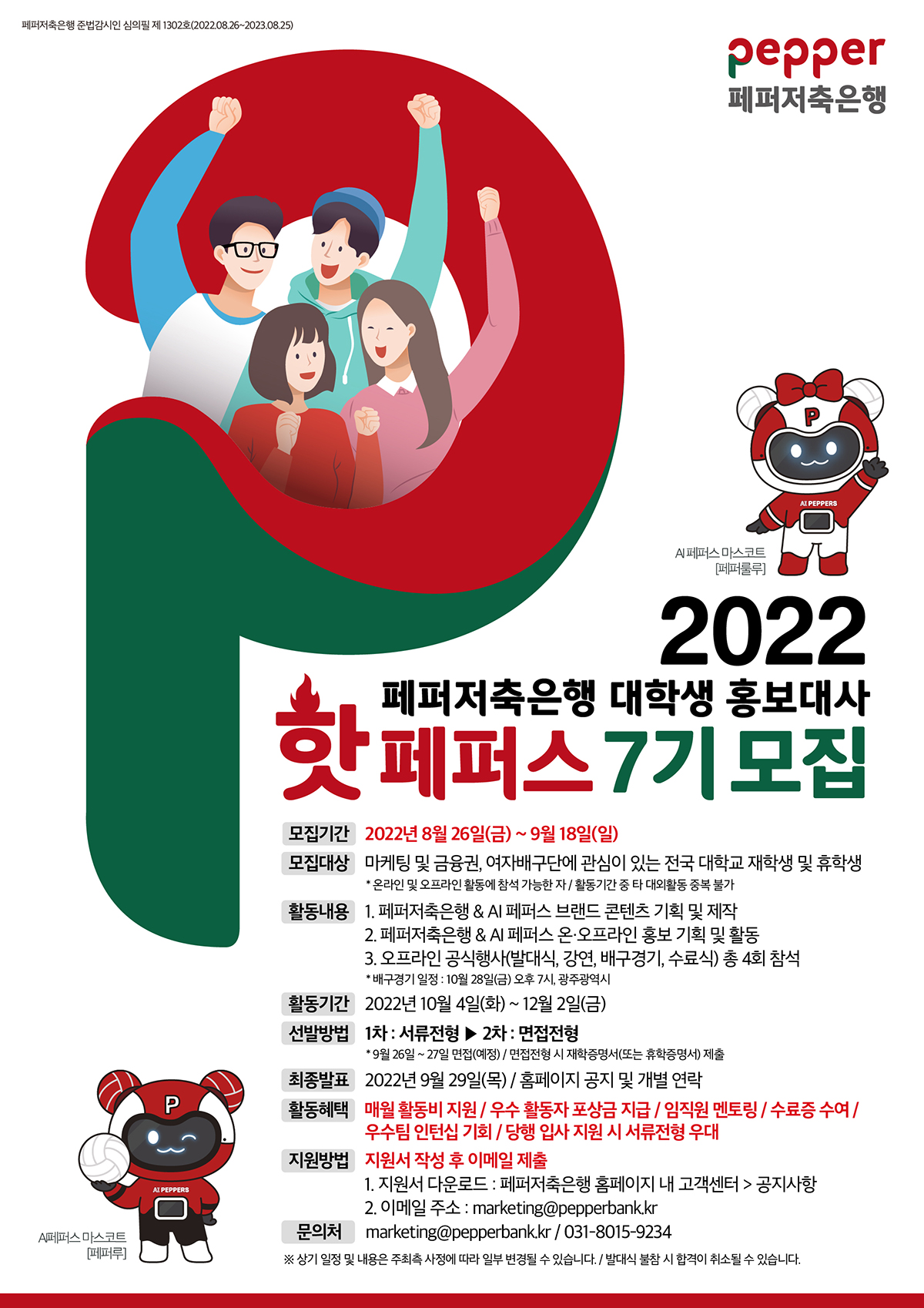 페퍼저축은행 준법감시인 심의필 제 1302호(2022.08.26~2023.08.25)
pepper 페퍼저축은행
Ai PEPPERS 페퍼스 마스코트[페퍼룰루]
2022 페퍼저축은행 대학생 홍보대사 핫페퍼스 7기 모집
모집기간: 2022년 8월 26일(금) ~ 9월 18일(일) 모집대상: 마케팅 및 금융권, 여자배구단에 관심이 있는 전국 대학교 재학생 및 휴학생
* 온라인 및 오프라인 활동에 참석 가능한 자 / 활동기간 중 타 대외활동 중복 불가 활동내용 : 1. 페퍼저축은행 & AI 페퍼스 브랜드 콘텐츠 기획 및 제작
2. 페퍼저축은행 & AI 페퍼스 온·오프라인 홍보 기획 및 활동 3. 오프라인 공식행사(발대식, 강연, 배구경기, 수료식) 총 4회 참석
* 배구경기 일정 : 10월 28일(금) 오후 7시, 광주광역시 활동기간 : 2022년 10월 4일(화) ~ 12월 2일(금) 선발방법: 1차 : 서류전형 ▶ 2차 : 면접전형
* 9월 26일 ~ 27일 면접(예정) / 면접전형 시 재학증명서(또는 휴학증명서) 제출 최종발표 2022년 9월 29일(목) / 홈페이지 공지 및 개별 연락 활동혜택 매월 활동비 지원 / 우수 활동자 포상금 지급 / 임직원 멘토링 / 수료증 수여 /
우수팀 인턴십 기회 / 당행 입사 지원 시 서류전형 우대 지원방법 지원서 작성 후 이메일 제출
1. 지원서 다운로드 : 페퍼저축은행 홈페이지 내 고객센터 > 공지사항
2. 이메일 주소 : marketing@pepperbank.kr 문의처 marketing@pepperbank.kr | 031-8015-9234 ※ 상기 일정 및 내용은 주최측 사정에 따라 일부 변경될 수 있습니다. / 발대식 불참 시 합격이 취소될 수 있습니다.
AI PEPPERS A페퍼스 마스코트[페퍼루]
