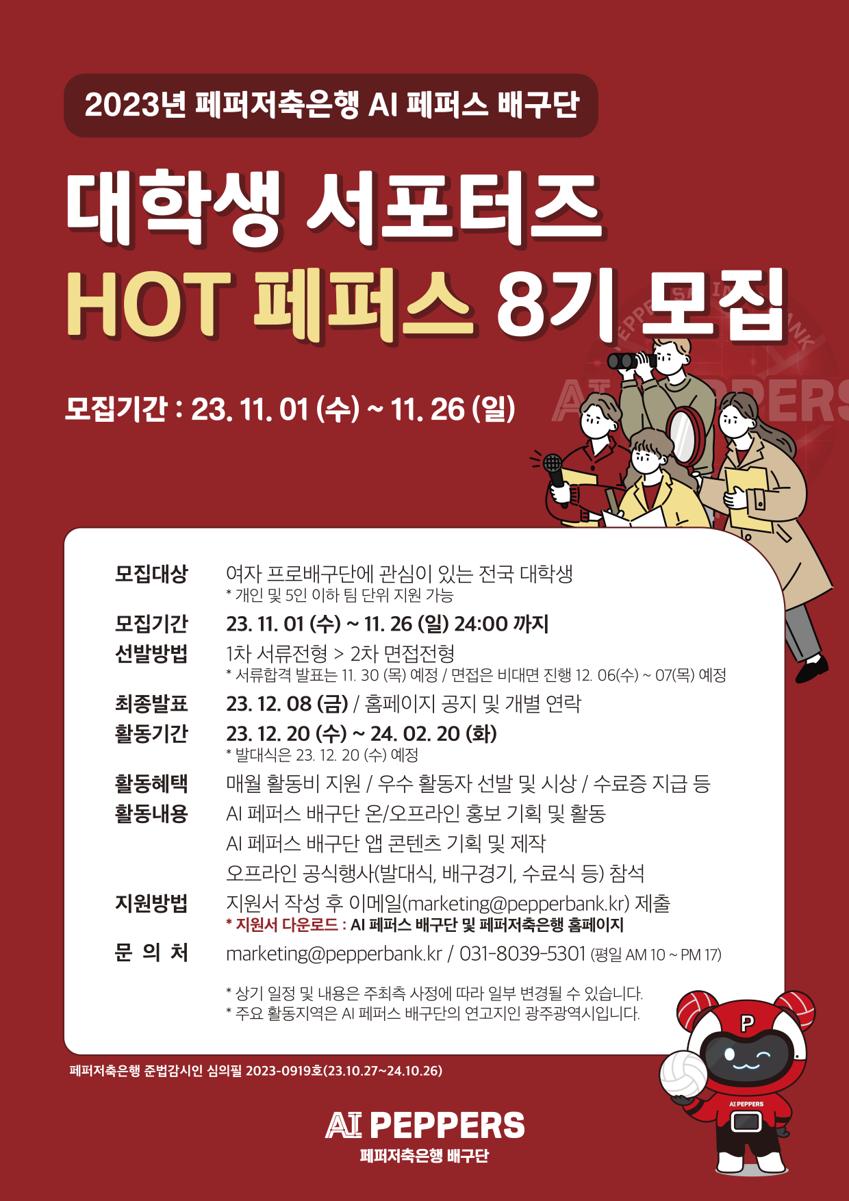 2023년 페퍼저축은행 AI 페퍼스 배구단,
대학생 서포터즈,
HOT 페퍼스 8기 모집,
모집기간: 23. 11. 01 (수) ~ 11.26 (일),
모집대상 : 여자 프로배구단에 관심이 있는 전국 대학생 *개인 및 5인 이하 팀 단위 지원 가능,
모집기간 : 23. 11. 01 (수) ~ 11. 26 (일) 24:00까지 ,
선발방법 : 1차 서류전형 > 2차 면접전형 * 서류합격 발표는 11. 30(목) 예정 / 면접은 비대면 진행 12. 06(수) ~ 07(목) 예정,
최종발표 : 23. 12. 08 (금) / 홈페이지 공지 및 개별 연락,
활동기간 : 23. 12. 20(수) ~ 24. 02. 20 (화) *발대식은 23. 12. 20(수) 예정,
활동혜택 : 매월 활동비 지원 / 우수 활동자 선발 및 시상 / 수료증 지급 등,
활동내용 : AI 페퍼스 배구단 온/오프라인 홍보 기획 및 활동, AI 페퍼스 배구단 앱 콘텐츠 기획 및 제작, 오프라인 공식행사(발대식, 배구경기, 수료식 등) 참석,
지원방법 : 지원서 작성 후 이메일(marketing@pepperbank.kr) 제출 *지원서 다운로드 : AI 페퍼스 배구단 및 페퍼저축은행 홈페이지,
문 의 처 :marketing@pepperbank.kr / 031-8039-5301 (평일 AM 10 ~ PM 17),
* 상기 일정 및 내용은 주최측 사정에 따라 일부 변경될 수 있습니다.,
*주요 활동지역은 AI 페퍼스 배구단의 연고지인 광주광역시입니다.,
페퍼저축은행 준법감시인 심의필 2023-0919호(23.10.27~24.10.26),
AI PEPPERS,
페퍼저축은행 배구단,