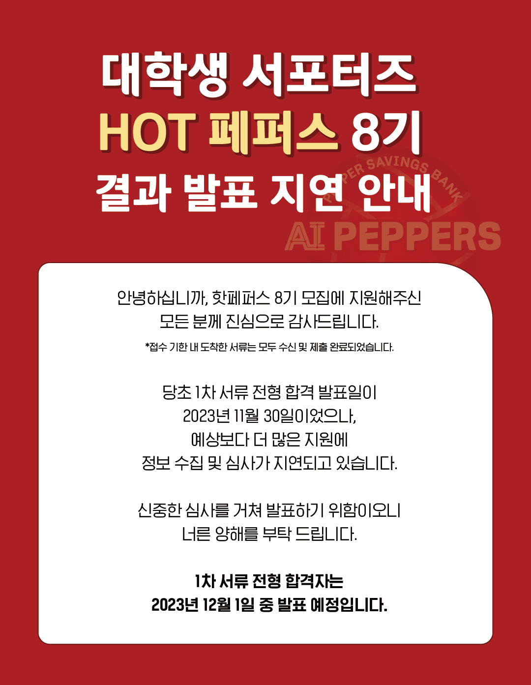 대학생 서포터즈,
HOT 페퍼스 8기,
결과 발표 지연 안내,
안녕하십니까, 핫페퍼스 8기 모집에 지원해주신,
모든 분께 진심으로 감사드립니다.,
*접수 기한 내 도착한 서류는 모두 수신 및 제출 완료되었습니다.,
당초 1차 서류 전형 합격 발표일이,
2023년 11월 30일이었으나,,
예상보다 더 많은 지원에,
정보 수집 및 심사가 지연되고 있습니다.,
신중한 심사를 거쳐 발표하기 위함이오니 너른 양해를 부탁 드립니다.,
1차 서류 전형 합격자는,
2023년 12월 1일 중 발표 예정입니다.