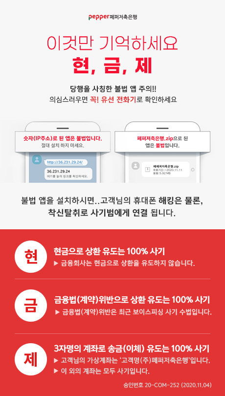 Pepper 페퍼저축은행 이것만 기억하세요. 현, 금, 제 당행을 사칭한 불법 앱 주의!! 의심스러우면 꼭! 유선 전화기로 확인하세요 숫자(IP 주소)로 된 앱은 불법입니다. 절대 설치 하지 마세요. 페퍼저축은행.zip으로 된 앱은 불법입니다. 불법 앱을 설치하시면..고객님의 휴대폰 해킹은 물론, 착신탈취로 사기범에게 연결 됩니다. 현> 현금으로 상환 유도는 100% 사기 ▶ 금융회사는 현금으로 상환을 유도하지 않습니다. 금>'금융법(계약)위반으로 상환 유도는 100% 사기 ▶ 금융법(계약) 위반은 최근 보이스피싱 사기 수법입니다. 제>'3자명의 계좌로 송금(이체) 유도는 100% 사기 ▶ 고객님의 가상계좌는 '고객명 (주)페퍼저축은행 입니다. ▶ 이 외의 계좌는 모두 사기입니다. 승인번호 20-COM-252 (2020.11.04)
