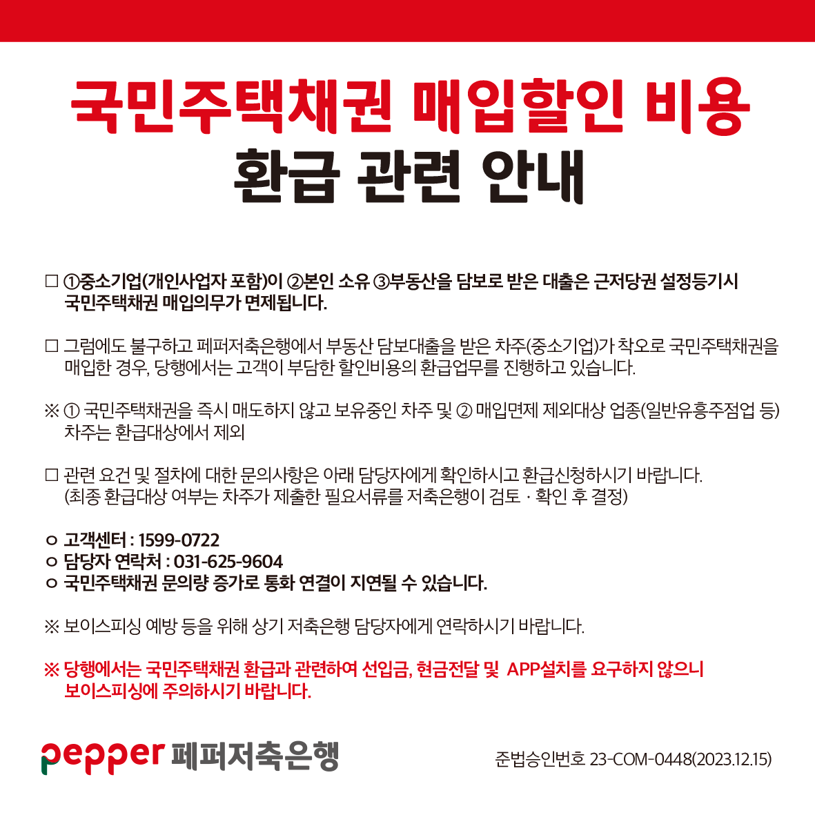 국민주택채권 매입할인 비용,
환급 관련 안내,
1중소기업(개인사업자 포함)이 2본인 소유 3부동산을 담보로 받은 대출은 근저당권 설정등기시 국민주택채권매입의무가 면제됩니다.,
그럼에도 불구하고 페퍼저축은행에서 부동산담보대출을 받은 차주(중소기업)가 착오로 국민주택채권을 매입한 경우, 당행에서는 고객이 부담한 할인비용의 환급업무를 진행하고 있습니다.,
1 국민주택채권을 즉시 매도하지 않고 보유중인 차주 및 2 매입면제 제외대상 업종(일반유흥주점업 등) 차주는 환급대상에서 제외,
|관련 요건 및 절차에 대한 문의사항은 아래 담당자에게 확인하시고 환급신청하시기 바랍니다.,
(최종 환급대상 여부는 차주가 제출한 필요서류를 저축은행이 검토ᆞ 확인 후 결정),
고객센터 : 1599-0722,
담당자 연락처 : 031-625-9604,
국민주택채권 문의량 증가로 통화 연결이 지연될 수 있습니다.,
보이스피싱 예방 등을 위해 상기 저축은행 담당자에게 연락하시기 바랍니다.,
당행에서는 국민주택채권 환급과 관련하여 선입금, 현금전달 및 APP설치를 요구하지 않으니 보이스피싱에 주의하시기 바랍니다.,
준법승인번호 23-COM-0448(2023.12.15),
pepper 페퍼저축은행,