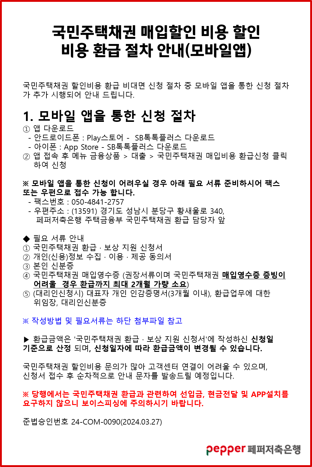 국민주택채권 매입할인 비용 할인,
비용 환급절차 안내(모바일앱),
국민주택채권 할인비용 환급 비대면 신청 절차 중 모바일 앱을 통한 신청 절차 가 추가 시행되어 안내 드립니다.,
1. 모바일 앱을 통한 신청 절차,
1 앱 다운로드,
- 안드로이드폰 : Play스토어 - SB톡톡플러스 다운로드,
아이폰 : App Store - SB톡톡플러스 다운로드,
앱 접속 후 메뉴 금융상품 > 대출 > 국민주택채권 매입비용 환급신청 클릭,
하여 신청,
※ 모바일 앱을 통한 신청이 어려우실 경우 아래 필요 서류 준비하시어 팩스 또는 우편으로 접수 가능 합니다.,
- 팩스번호 : 050-4841-2757,
- 우편주소 : (13591) 경기도 성남시 분당구 황새울로 340,,
페퍼저축은행 주택금융부 국민주택채권 환급 담당자 앞,
필요 서류 안내,
1 국민주택채권 환급·보상 지원 신청서,
2 개인(신용)정보 수집·이용·제공 동의서,
3 본인 신분증,
4 국민주택채권 매입영수증 (권장서류이며 국민주택채권 매입영수증 증빙이 어려울 경우 환급까지 최대 2개월 가량 소요),
5 (대리인신청시) 대표자 개인 인감증명서(3개월 이내), 환급업무에 대한 위임장, 대리인신분증,
※ 작성방법 및 필요서류는 하단 첨부파일 참고,
▶ 환급금액은 '국민주택채권 환급·보상 지원 신청서'에 작성하신 신청일 기준으로 산정 되며, 신청일자에 따라 환급금액이 변경될 수 있습니다.,
국민주택채권 할인비용 문의가 많아 고객센터 연결이 어려울 수 있으며, 신청서 접수 후 순차적으로 안내 문자를 발송드릴 예정입니다.,
※ 당행에서는 국민주택채권 환급과 관련하여 선입금, 현금전달 및 APP설치를 요구하지 않으니 보이스피싱에 주의하시기 바랍니다.,
준법승인번호 24-COM-0090(2024.03.27),
pepper 페퍼저축은행
