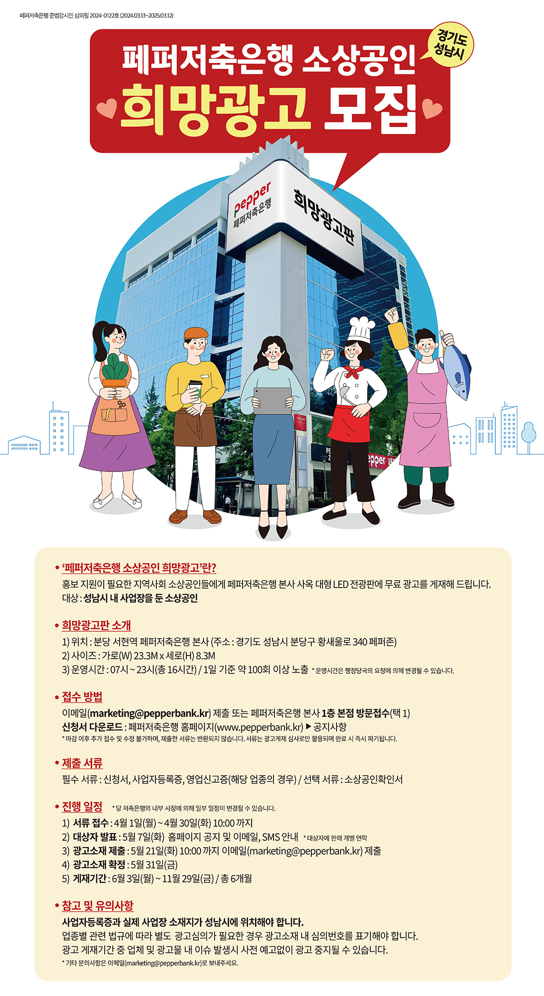 페퍼저축은행 준법감시인 심의필 2024-0122호(2024.03.13~202503.12),
경기도 성남시 페퍼저축은행 소상공인 '희망광고 모집·,
'페퍼저축은행 소상공인 희망광고'란?,
홍보지원이 필요한 지역사회 소상공인들에게 페퍼저축은행 본사 사옥 대형 LED 전광판에 무료 광고를 게재해 드립니다. 대상: 성남시 내 사업장을 둔 소상공인,
희망광고판소개,
1) 위치 : 분당 서현역 페퍼저축은행 본사 (주소: 경기도 성남시 분당구 황새울로340 페퍼존),
2) 사이즈 : 가로(W) 23.3M x 세로(H) 8.3M,
3) 운영시간: 07시~23시(총 16시간) / 1일 기준 약 100회 이상 노출 * 운영시간은 행정당국의 요청에 의해 변경될 수 있습니다.,
•접수 방법,
이메일(marketing@pepperbank.kr) 제출 또는 페퍼저축은행 본사 1층 본점 방문접수(택 1),
신청서 다운로드 : 페퍼저축은행 홈페이지(www.pepperbank.kr)▶ 공지사항,
*마감 이후 추가 접수 및 수정 불가하며, 제출한 서류는 반환되지 않습니다. 서류는 광고게재 심사로만 활용되며 완료 시 즉시 파기됩니다.,
•제출서류,
필수 서류 : 신청서, 사업자등록증, 영업신고증(해당 업종의 경우)/선택 서류 : 소상공인확인서,
•진행 일정 *당 저축은행의 내부 사정에 의해 일부 일정이 변경될 수 있습니다.,
1) 서류 접수: 4월 1일(월) ~ 4월 30일(화) 10:00까지,
2) 대상자 발표 : 5월 7일(화) 홈페이지 공지 및 이메일, SMS 안내 *대상자에 한해 개별 연락,
3) 광고소재 제출: 5월 21일(화) 10:00 까지 이메일(marketing@pepperbank.kr) 제출,
4) 광고소재 확정 : 5월 31일(금),
5) 게재기간: 6월 3일(월) ~ 11월 29일(금) / 총 6개월,
•참고 및 유의사항,
사업자등록증과 실제 사업장 소재지가 성남시에 위치해야 합니다.,
업종별 관련 법규에 따라 별도 광고심의가 필요한 경우 광고소재 내 심의번호를 표기해야 합니다.,
광고 게재기간 중 업체 및 광고물 내 이슈 발생시 사전 예고없이 광고 중지될 수 있습니다.,
*기타 문의사항은 이메일(marketing@pepperbank.kr)로 보내주세요.