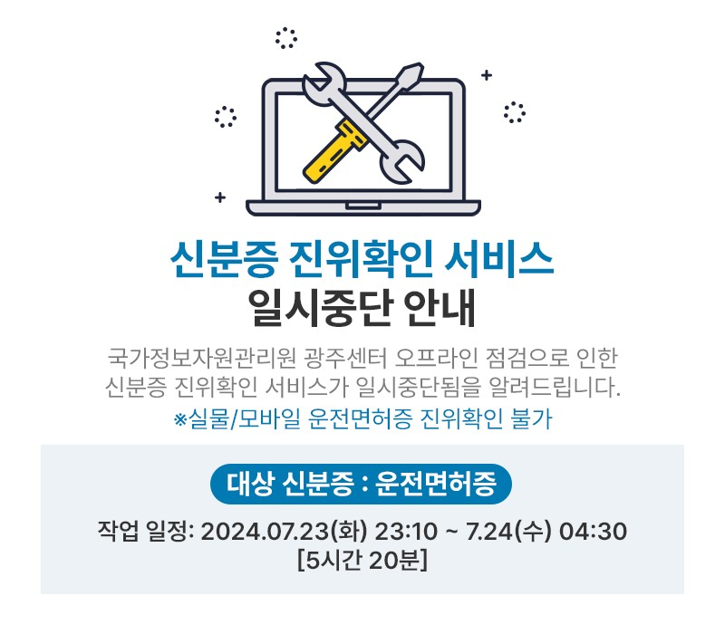 신분증 진위확인 서비스,
일시중단 안내,
국가정보자원관리원 광주센터 오프라인 점검으로 인한 신분증 진위확인 서비스가 일시중단됨을 알려드립니다. ※실물/모바일 운전면허증 진위확인 불가,
대상 신분증 : 운전면허증,
작업 일정: 2024.07.23(화) 23:10 ~ 7.24(수) 04:30 [5시간 20분]