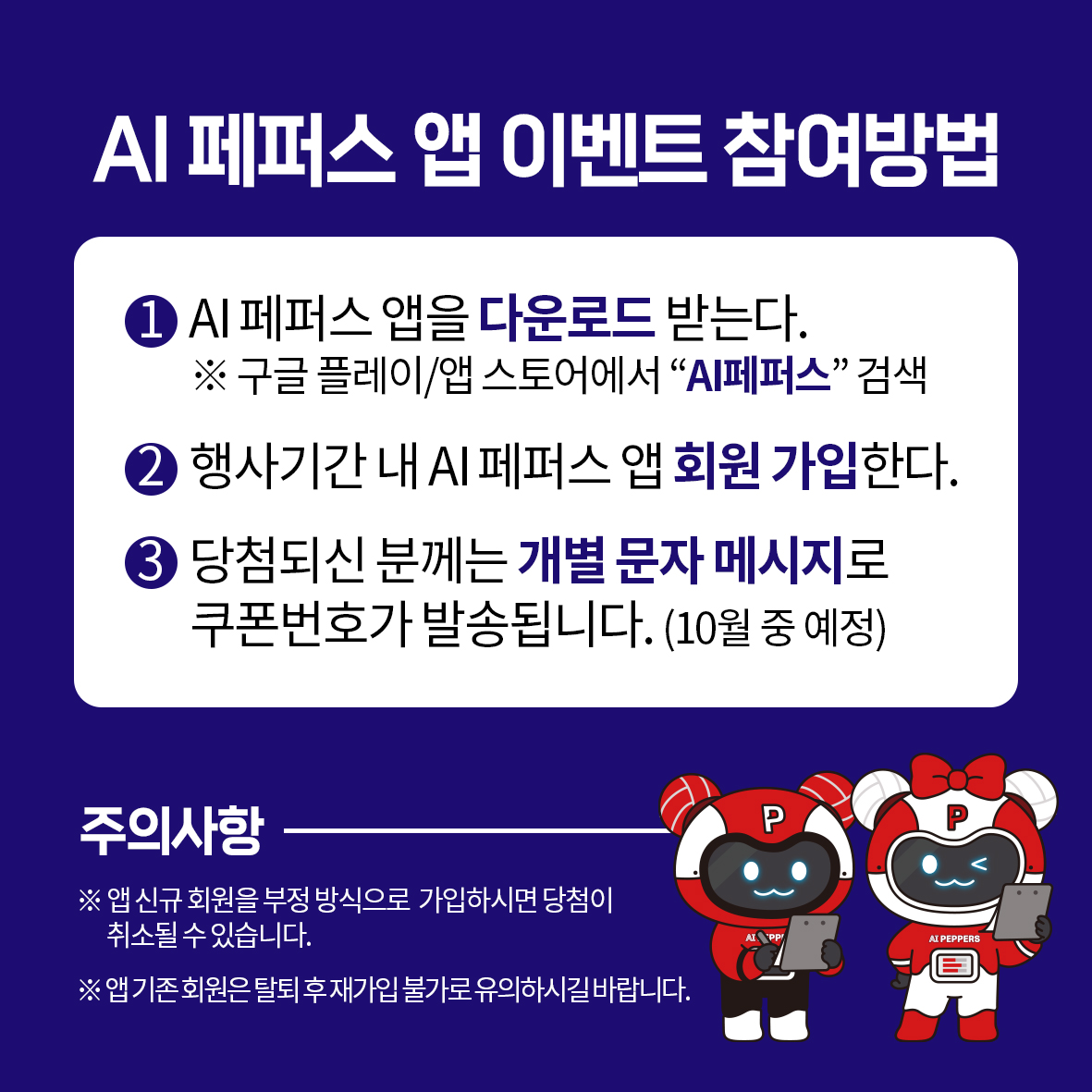 AI 페퍼스 앱 이벤트 참여방법AI 페퍼스 앱을 다운로드 받는다.※ 구글 플레이/앱 스토어에서 AI페퍼스 검색행사기간 내 AI 페퍼스 앱 회원 가입한다.3 당첨되신 분께는 개별 문자 메시지로 쿠폰번호가 발송됩니다. (10월 중 예정)주의사항※ 앱 신규회원을 부정 방식으로 가입하시면 당첨이 취소될 수 있습니다.※앱기존회원은 탈퇴후 재가입 불가로유의하시길바랍니다.