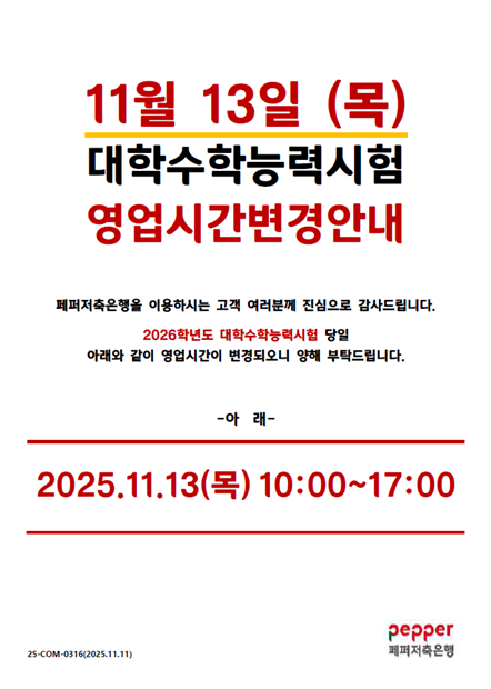 11월 13일 (목) 대학수학능력시험 영업시간 변경안내 / 페퍼저축은행을 이용하시는 고객 여러분깨 진심으로 감사드립니다. 2026년도 대학수학능력시험 당일 아래와 같이 영업시간이 변경되오니 양해 부탁드립니다. -아래- / 2025.11.13(목) 10:00~17:00